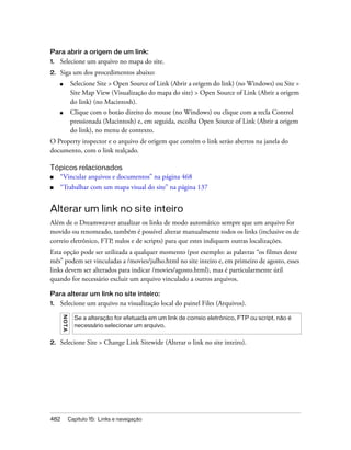 482 Capítulo 15: Links e navegação
Para abrir a origem de um link:
1. Selecione um arquivo no mapa do site.
2. Siga um dos procedimentos abaixo:
■ Selecione Site > Open Source of Link (Abrir a origem do link) (no Windows) ou Site >
Site Map View (Visualização do mapa do site) > Open Source of Link (Abrir a origem
do link) (no Macintosh).
■ Clique com o botão direito do mouse (no Windows) ou clique com a tecla Control
pressionada (Macintosh) e, em seguida, escolha Open Source of Link (Abrir a origem
do link), no menu de contexto.
O Property inspector e o arquivo de origem que contém o link serão abertos na janela do
documento, com o link realçado.
Tópicos relacionados
■ “Vincular arquivos e documentos” na página 468
■ “Trabalhar com um mapa visual do site” na página 137
Alterar um link no site inteiro
Além de o Dreamweaver atualizar os links de modo automático sempre que um arquivo for
movido ou renomeado, também é possível alterar manualmente todos os links (inclusive os de
correio eletrônico, FTP, nulos e de scripts) para que estes indiquem outras localizações.
Esta opção pode ser utilizada a qualquer momento (por exemplo: as palavras “os filmes deste
mês” podem ser vinculadas a /movies/julho.html no site inteiro e, em primeiro de agosto, esses
links devem ser alterados para indicar /movies/agosto.html), mas é particularmente útil
quando for necessário excluir um arquivo vinculado a outros arquivos.
Para alterar um link no site inteiro:
1. Selecione um arquivo na visualização local do painel Files (Arquivos).
2. Selecione Site > Change Link Sitewide (Alterar o link no site inteiro).
NOTA
Se a alteração for efetuada em um link de correio eletrônico, FTP ou script, não é
necessário selecionar um arquivo.
 