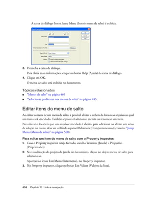 484 Capítulo 15: Links e navegação
A caixa de diálogo Insert Jump Menu (Inserir menu de salto) é exibida.
3. Preencha a caixa de diálogo.
Para obter mais informações, clique no botão Help (Ajuda) da caixa de diálogo.
4. Clique em OK.
O menu de salto será exibido no documento.
Tópicos relacionados
■ “Menus de salto” na página 465
■ “Solucionar problemas nos menus de salto” na página 485
Editar itens do menu de salto
Ao editar os itens de um menu de salto, é possível alterar a ordem da lista ou o arquivo ao qual
um item está vinculado. Também é possível adicionar, excluir ou renomear um item.
Para alterar o local em que um arquivo vinculado é aberto, para adicionar ou alterar um aviso
de seleção no menu, deve ser utilizado o painel Behaviors (Comportamentos) (consulte “Jump
Menu (Menu de salto)” na página 560).
Para editar um item do menu de salto com o Property inspector:
1. Caso o Property inspector esteja fechado, escolha Window (Janela) > Properties
(Propriedades).
2. Na visualização do projeto da janela do documento, clique no objeto menu de salto para
selecioná-lo.
Aparecerá o ícone List/Menu (lista/menu), no Property inspector.
3. No Property inspector, clique no botão List Values (Valores da lista).
 