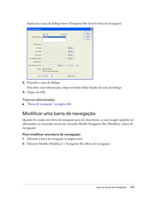 Usar as barras de navegação 487
Aparecerá a caixa de diálogo Insert Navigation Bar (Inserir barra de navegação).
2. Preencha a caixa de diálogo.
Para obter mais informações, clique no botão Help (Ajuda) da caixa de diálogo.
3. Clique em OK.
Tópicos relacionados
■ “Barras de navegação” na página 466
Modificar uma barra de navegação
Quando for criada uma barra de navegação para um documento, as suas imagens poderão ser
adicionadas ou removidas através do comando Modify Navigation Bar (Modificar a barra de
navegação).
Para modificar uma barra de navegação:
1. Selecione a barra de navegação na página ativa.
2. Selecione Modify (Modificar) > Navigation Bar (Barra de navegação).
 