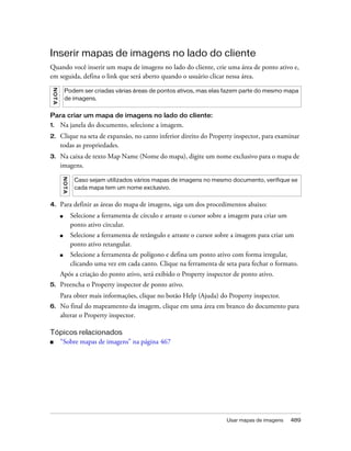 Usar mapas de imagens 489
Inserir mapas de imagens no lado do cliente
Quando você inserir um mapa de imagens no lado do cliente, crie uma área de ponto ativo e,
em seguida, defina o link que será aberto quando o usuário clicar nessa área.
Para criar um mapa de imagens no lado do cliente:
1. Na janela do documento, selecione a imagem.
2. Clique na seta de expansão, no canto inferior direito do Property inspector, para examinar
todas as propriedades.
3. Na caixa de texto Map Name (Nome do mapa), digite um nome exclusivo para o mapa de
imagens.
4. Para definir as áreas do mapa de imagens, siga um dos procedimentos abaixo:
■ Selecione a ferramenta de círculo e arraste o cursor sobre a imagem para criar um
ponto ativo circular.
■ Selecione a ferramenta de retângulo e arraste o cursor sobre a imagem para criar um
ponto ativo retangular.
■ Selecione a ferramenta de polígono e defina um ponto ativo com forma irregular,
clicando uma vez em cada canto. Clique na ferramenta de seta para fechar o formato.
Após a criação do ponto ativo, será exibido o Property inspector de ponto ativo.
5. Preencha o Property inspector de ponto ativo.
Para obter mais informações, clique no botão Help (Ajuda) do Property inspector.
6. No final do mapeamento da imagem, clique em uma área em branco do documento para
alterar o Property inspector.
Tópicos relacionados
■ “Sobre mapas de imagens” na página 467
NOTA
Podem ser criadas várias áreas de pontos ativos, mas elas fazem parte do mesmo mapa
de imagens.
NOTA
Caso sejam utilizados vários mapas de imagens no mesmo documento, verifique se
cada mapa tem um nome exclusivo.
 