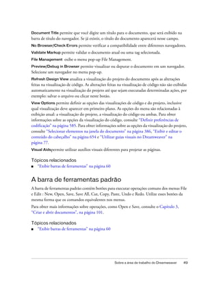 Sobre a área de trabalho do Dreamweaver 49
Document Title permite que você digite um título para o documento, que será exibido na
barra de título do navegador. Se já existir, o título do documento aparecerá nesse campo.
No Browser/Check Errors permite verificar a compatibilidade entre diferentes navegadores.
Validate Markup permite validar o documento atual ou uma tag selecionada.
File Management exibe o menu pop-up File Management.
Preview/Debug in Browser permite visualizar ou depurar o documento em um navegador.
Selecione um navegador no menu pop-up.
Refresh Design View atualiza a visualização do projeto do documento após as alterações
feitas na visualização de código. As alterações feitas na visualização de código não são exibidas
automaticamente na visualização do projeto até que sejam executadas determinadas ações, por
exemplo: salvar o arquivo ou clicar neste botão.
View Options permite definir as opções das visualizações de código e do projeto, inclusive
qual visualização deve aparecer em primeiro plano. As opções do menu são relacionadas à
exibição atual: a visualização do projeto, a visualização do código ou ambas. Para obter
informações sobre as opções da visualização do código, consulte “Definir preferências de
codificação” na página 585. Para obter informações sobre as opções da visualização do projeto,
consulte “Selecionar elementos na janela do documento” na página 386, “Exibir e editar o
conteúdo do cabeçalho” na página 654 e “Utilizar guias visuais no Dreamweaver” na
página 77.
Visual Aidspermite utilizar auxílios visuais diferentes para projetar as páginas.
Tópicos relacionados
■ “Exibir barras de ferramentas” na página 60
A barra de ferramentas padrão
A barra de ferramentas padrão contém botões para executar operações comuns dos menus File
e Edit : New, Open, Save, Save All, Cut, Copy, Paste, Undo e Redo. Utilize esses botões da
mesma forma que os comandos equivalentes nos menus.
Para obter mais informações sobre operações, como Open e Save, consulte o Capítulo 3,
“Criar e abrir documentos”, na página 101.
Tópicos relacionados
■ “Exibir barras de ferramentas” na página 60
 