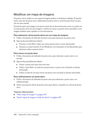 490 Capítulo 15: Links e navegação
Modificar um mapa de imagens
Os pontos ativos criados em um mapa de imagens podem ser facilmente editados. É possível
mover uma área de ponto ativo, redimensionar pontos ativos e movê-los para frente ou para
trás em uma camada.
É possível copiar uma imagem com pontos ativos de um documento para outro, ou copiar um
ou mais pontos ativos de uma imagem e colá-los em outra; os pontos ativos associados a uma
imagem também serão copiados no novo documento.
Para selecionar vários pontos ativos em um mapa de imagens:
1. Utilize a ferramenta de indicador de ponto ativo para selecionar um ponto ativo.
2. Siga um dos procedimentos abaixo:
■ Pressione a tecla Shift e clique nos outros pontos ativos a serem selecionados
■ Pressione as teclas Control e A (no Windows), ou Command e A (no Macintosh), para
selecionar todos os pontos ativos.
Para mover um ponto ativo:
1. Utilize a ferramenta de indicador de ponto ativo, para selecionar o ponto ativo a ser
movido.
2. Siga um dos procedimentos abaixo:
■ Arraste o ponto ativo para uma nova área.
■ Utilize a tecla Shift e as teclas de seta para mover o ponto ativo 10 pixels na direção
selecionada.
■ Utilize as teclas de seta para mover um ponto ativo um pixel na direção selecionada.
Para redimensionar um ponto ativo:
1. Utilize a ferramenta de indicador de ponto ativo para selecionar o ponto ativo a ser
redimensionado.
2. Arraste uma alça do seletor de pontos ativos para alterar o tamanho ou a forma do ponto
ativo.
Tópicos relacionados
■ “Sobre mapas de imagens” na página 467
■ “Inserir mapas de imagens no lado do cliente” na página 489
 