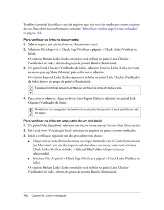 492 Capítulo 15: Links e navegação
Também é possível identificar e excluir arquivos que não mais são usados por outros arquivos
do site. Para obter mais informações, consulte “Identificar e excluir arquivos não-utilizados”
na página 162.
Para verificar os links no documento:
1. Salve o arquivo em um local no site Dreamweaver local.
2. Selecione File (Arquivo) > Check Page (Verificar a página) > Check Links (Verificar os
links).
O relatório Broken Links (Links rompidos) será exibido no painel Link Checker
(Verificador de links), dentro do grupo de painéis Results (Resultados).
3. No painel Link Checker (Verificador de links), selecione External Links (Links externos)
no menu pop-up Show (Mostrar) para exibir outro relatório.
O relatório External Links (Links externos) é exibido no painel Link Checker (Verificador
de links) dentro do grupo de painéis (Resultados).
4. Para salvar o relatório, clique no botão Save Report (Salvar o relatório) no painel Link
Checker (Verificador de links).
Para verificar os links em uma parte de um site local:
1. No painel Files (Arquivos), selecione um site no menu pop-up Current Sites (Sites atuais).
2. Em Local view (Visualização local), selecione os arquivos ou pastas a serem verificados.
3. Inicie a verificação seguindo um dos procedimentos abaixo:
■ Clique com o botão direito do mouse ou clique mantendo a tecla Control pressionada
(no Macintosh) em um dos arquivos selecionados e, no menu contextual, selecione
Check Links (Verificar os links) > Selected Files/Folders (Arquivos/pastas
selecionadas).
■ Selecione File (Arquivo) > Check Page (Verificar a página) > Check Links (Verificar os
links).
O relatório Broken Links (Links rompidos) será exibido no painel Link Checker
(Verificador de links), dentro do grupo de painéis Results (Resultados).
DICA
É possível verificar arquivos órfãos ao verificar os links em todo o site.
NOTA
O relatório do navegador de destino é um arquivo temporário e será perdido se não
for salvo.
 