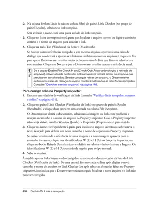494 Capítulo 15: Links e navegação
2. Na coluna Broken Links (e não na coluna Files) do painel Link Checker (no grupo de
painel Results), selecione o link rompido.
Será exibido o ícone com uma pasta ao lado do link rompido.
3. Clique no ícone correspondente à pasta para localizar o arquivo correto ou digite o caminho
correto e o nome do arquivo para associar o link.
4. Clique na tecla Tab (Windows) ou Return (Macintosh).
Se houver outras referências rompidas a este mesmo arquivo, aparecerá uma caixa de
diálogo que o solicitará a ajustar as referências também nos outros arquivos. Clique em Yes
para que o Dreamweaver atualize todos os documentos da lista que fizerem referência a
esse arquivo. Clique em No para que o Dreamweaver atualize apenas a referência atual.
Para corrigir links no Property inspector:
1. Execute um relatório de verificação de links (consulte “Verificar links rompidos, externos
e órfãos” na página 491).
2. Clique no painel Link Checker (Verificador de links) no grupo de painéis Results
(Resultados) e clique duas vezes em uma entrada na coluna File (Arquivo).
O Dreamweaver abrirá o documento, selecionará a imagem ou link com problema e
realçará o caminho e o nome do arquivo no Property inspector. Caso o Property inspector
não esteja visível, escolha Window (Janela) > Properties (Propriedades), para abri-lo.
3. Clique no ícone correspondente à pasta para localizar o arquivo correto ou sobrescreva o
texto realçado para definir um novo caminho e nome de arquivo no Property inspector.
Se estiver atualizando a referência de uma imagem e a nova imagem aparecer com o
tamanho incorreto, clique nos identificadores W (L) e H (A) no Property inspector, ou
clique no botão Refresh (Atualizar) para redefinir os valores relativos à altura e largura. Os
identificadores W (L) e H (A) passarão de negrito para o tipo normal.
4. Salve o arquivo.
À medida que os links forem sendo corrigidos, suas entradas desaparecerão da lista do Link
Checker (Verificador de links). Se uma entrada for mostrada na lista após digitar o novo
caminho e nome de arquivo no Link Checker (ou após salvar as alterações feitas no Property
inspector), isso indica que o Dreamweaver não conseguiu localizar o novo arquivo e o link não
pôde ser corrigido.
NOTA
Se a opção Enable File Check In and Check Out (Ativar a devolução e retirada de
arquivos) estiver ativada neste site, o Dreamweaver tentará retirar os arquivos que
precisarem ser alterados. Se não conseguir retirar um arquivo, o Dreamweaver
exibirá uma caixa de diálogo de aviso e manterá inalteradas as referências rompidas.
Consulte “Devolver e retirar arquivos” na página 148.
 