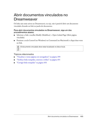 Abrir documentos vinculados no Dreamweaver 495
Abrir documentos vinculados no
Dreamweaver
Os links não estão ativos no Dreamweaver, ou seja, não é possível abrir um documento
vinculado clicando no link na janela do documento.
Para abrir documentos vinculados no Dreamweaver, siga um dos
procedimentos abaixo:
■ Selecione o link e escolha Modify (Modificar) > Open Linked Page (Abrir página
vinculada).
■ Pressione a tecla Control (no Windows) ou Command (no Macintosh) e clique duas vezes
no link.
Tópicos relacionados
■ “Visualizar e testar páginas em navegadores” na página 399
■ “Verificar links rompidos, externos e órfãos” na página 491
■ “Corrigir links rompidos” na página 493
NOTA
O documento vinculado deve estar localizado no disco local.
 