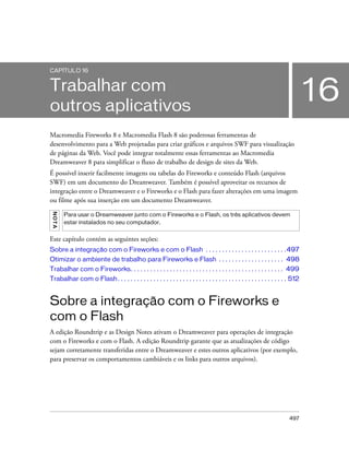 497
16
CAPÍTULO 16
Trabalhar com
outros aplicativos
Macromedia Fireworks 8 e Macromedia Flash 8 são poderosas ferramentas de
desenvolvimento para a Web projetadas para criar gráficos e arquivos SWF para visualização
de páginas da Web. Você pode integrar totalmente essas ferramentas ao Macromedia
Dreamweaver 8 para simplificar o fluxo de trabalho de design de sites da Web.
É possível inserir facilmente imagens ou tabelas do Fireworks e conteúdo Flash (arquivos
SWF) em um documento do Dreamweaver. Também é possível aproveitar os recursos de
integração entre o Dreamweaver e o Fireworks e o Flash para fazer alterações em uma imagem
ou filme após sua inserção em um documento Dreamweaver.
Este capítulo contém as seguintes seções:
Sobre a integração com o Fireworks e com o Flash . . . . . . . . . . . . . . . . . . . . . . . . .497
Otimizar o ambiente de trabalho para Fireworks e Flash . . . . . . . . . . . . . . . . . . . . 498
Trabalhar com o Fireworks. . . . . . . . . . . . . . . . . . . . . . . . . . . . . . . . . . . . . . . . . . . . . . . 499
Trabalhar com o Flash. . . . . . . . . . . . . . . . . . . . . . . . . . . . . . . . . . . . . . . . . . . . . . . . . . . . 512
Sobre a integração com o Fireworks e
com o Flash
A edição Roundtrip e as Design Notes ativam o Dreamweaver para operações de integração
com o Fireworks e com o Flash. A edição Roundtrip garante que as atualizações de código
sejam corretamente transferidas entre o Dreamweaver e estes outros aplicativos (por exemplo,
para preservar os comportamentos cambiáveis e os links para outros arquivos).
NOTA
Para usar o Dreamweaver junto com o Fireworks e o Flash, os três aplicativos devem
estar instalados no seu computador.
 