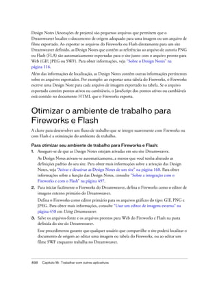 498 Capítulo 16: Trabalhar com outros aplicativos
Design Notes (Anotações de projeto) são pequenos arquivos que permitem que o
Dreamweaver localize o documento de origem adequado para uma imagem ou um arquivo de
filme exportado. Ao exportar os arquivos do Fireworks ou Flash diretamente para um site
Dreamweaver definido, as Design Notes que contêm as referências ao arquivo de autoria PNG
ou Flash (FLA) são automaticamente exportadas para o site junto com o arquivo pronto para
Web (GIF, JPEG ou SWF). Para obter informações, veja “Sobre o Design Notes” na
página 116.
Além das informações de localização, as Design Notes contêm outras informações pertinentes
sobre os arquivos exportados. Por exemplo: ao exportar uma tabela do Fireworks, o Fireworks
escreve uma Design Note para cada arquivo de imagem exportado na tabela. Se o arquivo
exportado contém pontos ativos ou cambiáveis, o JavaScript dos pontos ativos ou cambiáveis
está contido no documento HTML que o Fireworks exporta.
Otimizar o ambiente de trabalho para
Fireworks e Flash
A chave para desenvolver um fluxo de trabalho que se integre suavemente com Fireworks ou
com Flash é a otimização do ambiente de trabalho.
Para otimizar seu ambiente de trabalho para Fireworks e Flash:
1. Assegure-se de que as Design Notes estejam ativadas em seu site Dreamweaver.
As Design Notes ativam-se automaticamente, a menos que você tenha alterado as
definições padrão do seu site. Para obter mais informações sobre a ativação das Design
Notes, veja “Ativar e desativar as Design Notes de um site” na página 168. Para obter
informações sobre a função das Design Notes, consulte “Sobre a integração com o
Fireworks e com o Flash” na página 497.
2. Para iniciar facilmente o Fireworks do Dreamweaver, defina o Fireworks como o editor de
imagens externo primário do Dreamweaver.
Defina o Fireworks como editor primário para os arquivos gráficos do tipo: GIF, PNG e
JPEG. Para obter mais informações, consulte “Usar um editor de imagens externo” na
página 458 em Using Dreamweaver.
3. Salve os arquivos-fonte e os arquivos prontos para Web do Fireworks e Flash na pasta
definida do site do Dreamweaver.
Esse procedimento garante que qualquer usuário que compartilhe o site poderá localizar o
documento de origem ao editar uma imagem ou tabela do Fireworks, ou ao editar um
filme SWF enquanto trabalha no Dreamweaver.
 