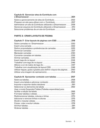 Sumário 5
Capítulo 6: Gerenciar sites do Contribute com
o Dreamweaver . . . . . . . . . . . . . . . . . . . . . . . . . . . . . . . . . . . . . . . .201
Sobre o gerenciamento de sites do Contribute . . . . . . . . . . . . . . . . . . 202
Preparar um site para utilizar com o Contribute . . . . . . . . . . . . . . . . . 207
Administrar um site do Contribute utilizando o Dreamweaver . . . . . 208
Gerenciar arquivos do Contribute utilizando o Dreamweaver . . . . . .210
Solucionar problemas de um site do Contribute . . . . . . . . . . . . . . . . . .214
PARTE 3: CRIAR LAYOUTS DE PÁGINA
Capítulo 7: Criar layouts de páginas com CSS . . . . . . . . . . . . . .219
Sobre camadas no Dreamweaver . . . . . . . . . . . . . . . . . . . . . . . . . . . . . 220
Inserir uma camada . . . . . . . . . . . . . . . . . . . . . . . . . . . . . . . . . . . . . . . . . . 222
Definir propriedades e preferências de camadas . . . . . . . . . . . . . . . . 225
Gerenciar camadas . . . . . . . . . . . . . . . . . . . . . . . . . . . . . . . . . . . . . . . . . . 227
Manipular camadas . . . . . . . . . . . . . . . . . . . . . . . . . . . . . . . . . . . . . . . . . . 230
Converter camadas em tabelas. . . . . . . . . . . . . . . . . . . . . . . . . . . . . . . . 233
Animar camadas. . . . . . . . . . . . . . . . . . . . . . . . . . . . . . . . . . . . . . . . . . . . . 235
Inserir tags div no layout . . . . . . . . . . . . . . . . . . . . . . . . . . . . . . . . . . . . . . 244
Trabalhar com tags div no layout . . . . . . . . . . . . . . . . . . . . . . . . . . . . . . 246
Alterar a cor de realce de tags div. . . . . . . . . . . . . . . . . . . . . . . . . . . . . . 247
Trabalhar com visualização de layout CSS . . . . . . . . . . . . . . . . . . . . . 248
Utilizar réguas, guias e grades para definir o layout de páginas. . . . 250
Utilizar uma imagem de rastreamento . . . . . . . . . . . . . . . . . . . . . . . . . . 254
Capítulo 8: Apresentar conteúdo com tabelas . . . . . . . . . . . . . 257
Sobre as tabelas . . . . . . . . . . . . . . . . . . . . . . . . . . . . . . . . . . . . . . . . . . . . . 258
Inserir uma tabela e adicionar conteúdo . . . . . . . . . . . . . . . . . . . . . . . . 260
Importar e exportar dados tabulares . . . . . . . . . . . . . . . . . . . . . . . . . . . .261
Selecionar os elementos da tabela . . . . . . . . . . . . . . . . . . . . . . . . . . . . 262
Usar o modo Expanded Tables (Tabelas expandidas) para
facilitar a edição da tabela . . . . . . . . . . . . . . . . . . . . . . . . . . . . . . . . . . . . 266
Formatar tabelas e células . . . . . . . . . . . . . . . . . . . . . . . . . . . . . . . . . . . . 267
Redimensionar tabelas, colunas e linhas . . . . . . . . . . . . . . . . . . . . . . . 270
Adicionar e remover linhas e colunas . . . . . . . . . . . . . . . . . . . . . . . . . . 275
Dividir e mesclar células . . . . . . . . . . . . . . . . . . . . . . . . . . . . . . . . . . . . . . 276
Copiar, colar e excluir células. . . . . . . . . . . . . . . . . . . . . . . . . . . . . . . . . . 278
Aninhar tabelas . . . . . . . . . . . . . . . . . . . . . . . . . . . . . . . . . . . . . . . . . . . . . . .281
Ordenar tabelas . . . . . . . . . . . . . . . . . . . . . . . . . . . . . . . . . . . . . . . . . . . . . .281
 
