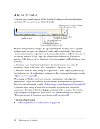50 Explorar a área de trabalho
A barra de status
A barra de status, situada na parte inferior da janela do documento, fornece informações
adicionais sobre o documento que está sendo criado.
O seletor de tags mostra a hierarquia das tags que fazem parte da seleção atual. Clique em
qualquer tag na hierarquia para selecioná-la e exibir todo o seu conteúdo. Clique na tag
<body> para selecionar o corpo inteiro do documento. Para definir os atributos class ou id
de uma tag, no seletor de tags, clique com o botão direito do mouse (no Windows) ou
pressione Ctrl e clique na tag (no Macintosh) e selecione uma classe ou identificação no menu
contextual.
A ferramenta Hand permite que você clique no documento e arraste-o na janela do
documento. Clique na ferramenta Select para desativar a ferramenta Hand.
A ferramenta Zoom e o menu pop-up Set Magnification (Definir ampliação) permitem que
você defina um nível de ampliação para o documento. Para obter mais informações, consulte
“Aplicar zoom” na página 389.
O menu pop-up Window Size (visível apenas na visualização do projeto) permite
redimensionar a janela do documento para um tamanho predeterminado ou personalizado.
Para obter mais informações, consulte “Redimensionar a janela do documento” na página 58.
À direita do menu pop-up Window Size são mostradas as estimativas de tamanho do
documento e de tempo de download da página, incluindo todos os arquivos dependentes,
como os arquivos de imagens e de outras mídias. Para obter mais informações, consulte
“Definir preferências de tamanho e tempo de download” na página 402.
Tópicos relacionados
■ “Definir as preferências da barra de status” na página 59
Tamanho do documento e tempo
estimado para download
Seletor de tags
Menu pop-up Window Size
(Tamanho da janela)
Ampliação definida
Ferramenta Zoom
Ferramenta Hand (Mão)
Ferramenta Select (Selecionar)
 