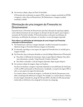 Trabalhar com o Fireworks 501
5. Ao terminar a edição, clique em Done (Concluído).
O Fireworks salva as alterações no arquivo PNG, exporta a imagem atualizada (ou HTML
e imagens) e volta o foco ao Dreamweaver. No Dreamweaver, a imagem ou tabela
atualizada é exibida.
Otimização de uma imagem do Fireworks no
Dreamweaver
É possível iniciar o Fireworks do Dreamweaver para fazer alterações de exportação rápidas,
como redimensionamento de uma imagem ou alteração do tipo de arquivo, para imagens e
animações do Fireworks incluídas. O Fireworks permite as alterações nas definições de
otimização, nas definições de animação, no tamanho e na área da imagem exportada.
Para alterar as definições de otimização de uma imagem do Fireworks
colocada no Dreamweaver:
1. No Dreamweaver, selecione a imagem desejada e escolha Commands (Comandos) >
Optimize Image in Fireworks (Otimizar imagem no Fireworks).
2. Se solicitado, especifique se um arquivo de origem do Fireworks deve ser iniciado para a
imagem incluída.
3. No Fireworks, faça as alterações desejadas na caixa de diálogo Optimization (Otimização):
■ Para editar as definições de otimização, clique na guia Options (Opções). Para obter
mais informações, consulte Using Fireworks (Usando o Fireworks).
■ Para editar o tamanho e a área da imagem exportada, clique na guia Arquivo.
4. Ao terminar a edição da imagem, clique em Atualizar.
Ao clicar em Atualizar, a imagem é exportada utilizando as novas definições de otimização,
o GIF ou JPEG posicionado no Dreamweaver é atualizado, e o arquivo de origem PNG é
salvo, se um arquivo de origem foi selecionado.
Se o usuário alterou o formato da imagem, o verificador do link do Dreamweaver avisa
sobre a atualização das referências à imagem. Por exemplo, se o usuário alterou o formato
de uma imagem chamada my_image de GIF para JPEG, clicando em OK neste prompt
muda todas as referências a my_image.gif no site para my_image.jpg.
 