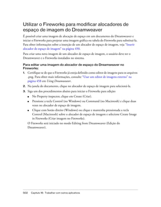 502 Capítulo 16: Trabalhar com outros aplicativos
Utilizar o Fireworks para modificar alocadores de
espaço de imagem do Dreamweaver
É possível criar uma imagem de alocação de espaço em um documento do Dreamweaver e
iniciar o Fireworks para projetar uma imagem gráfica ou tabela do Fireworks para substituí-la.
Para obter informações sobre a inserção de um alocador de espaço de imagem, veja “Inserir
alocador de espaço de imagem” na página 450.
Para criar uma nova imagem de um alocador de espaço de imagem, o usuário deve ter o
Dreamweaver e o Fireworks instalados no sistema.
Para editar uma imagem do alocador de espaço do Dreamweaver no
Fireworks:
1. Certifique-se de que o Fireworks já esteja definido como editor de imagens para os arquivos
.png. Para obter mais informações, consulte “Usar um editor de imagens externo” na
página 458 em Using Dreamweaver.
2. Na janela do documento, clique no alocador de espaço de imagem para selecioná-la.
3. Siga um dos procedimentos abaixo para iniciar o Fireworks para edição:
■ No Property inspector, clique em Create (Criar).
■ Pressione a tecla Control (no Windows) ou Command (no Macintosh) e clique duas
vezes no alocador de espaço de imagem.
■ Clique com botão direito (Windows) ou clique e mantenha pressionada a tecla
Control (Macintosh) sobre o alocador de espaço de imagem e selecione Create Image
in Fireworks (Criar imagem no Fireworks).
O Fireworks será iniciado no modo Editing from Dreamweaver (Edição do
Dreamweaver).
 