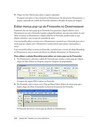 504 Capítulo 16: Trabalhar com outros aplicativos
11. Clique em Save (Salvar) para salvar o arquivo exportado.
O arquivo será salvo e o foco retornará ao Dreamweaver. No documento Dreamweaver, o
arquivo exportado ou a tabela do Fireworks substitui o alocador de espaço de imagens.
Editar menus pop-up do Fireworks no Dreamweaver
É possível criar um menu pop-up no Fireworks 8 ou posterior e depois editá-lo com o
Dreamweaver ou com o Fireworks (usando a edição Roundtrip), mas não com ambos. Se você
editar os menus no Dreamweaver e depois editá-los no Fireworks, perderá todas as suas
edições anteriores, com exceção do conteúdo de texto.
Caso você prefira editar os menus com o Dreamweaver, é possível usar o Fireworks para criar o
menu pop-up e depois usar o Dreamweaver exclusivamente para ajustar e personalizar o
menu.
Caso você prefira editar os menus no Fireworks, é possível usar o recurso de edição Roundtrip
no Dreamweaver, mas os menus não devem ser editados diretamente no Dreamweaver.
Para utilizar a edição Roundtrip para editar um menu pop-up do Fireworks:
1. No Dreamweaver, selecione a tabela do Fireworks que contém o menu pop-up e depois
clique em Edit (Editar) no Property inspector (Inspetor de propriedades).
O arquivo de origem PNG é aberto no Fireworks.
2. No Fireworks, edite o menu com o Pop-up Menu Editor (Editor de menus pop-up) e
depois clique em Done (Concluído) na barra de ferramentas do Fireworks.
O Fireworks devolverá o menu pop-up editado ao Dreamweaver.
 