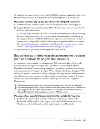 Trabalhar com o Fireworks 505
Se você criou um menu pop-up no Fireworks MX 2004 ou anterior, será possível editá-lo no
Dreamweaver com a caixa de diálogo Show Pop-Up Menu (Mostrar o menu pop-up).
Para editar um menu pop-up criado no Fireworks MX 2004 ou anterior:
1. No Dreamweaver, selecione o ponto ativo ou a imagem que aciona o menu pop-up.
2. No painel Behaviors (Comportamentos) (Shift+F3), clique duas vezes em Show Pop-Up
Menu na lista Actions (Ações).
A caixa de diálogo Show Pop-Up Menu é exibida. O comportamento da opção Show Pop-
Up menu (Mostrar menu pop-up) permite a edição ou atualização do conteúdo de um
menu pop-up baseado em HTML do Fireworks. É possível adicionar, excluir ou alterar os
itens de menu, reorganizá-los e definir onde um menu está posicionado em uma página.
Para obter informações sobre a definição ou modificação das opções do menu pop-up,
consulte “Show Pop-Up Menu (Mostrar o menu pop-up)” na página 572.
3. Faça as alterações que desejar no menu pop-up e clique em OK.
Especificar as preferências de acionamento e edição
para os arquivos de origem do Fireworks
As imagens que serão colocadas em suas páginas da Web serão exportadas pelo Fireworks
normalmente de um arquivo de origem PNG, quando usar o Fireworks para editá-las.
Quando abrir (“acionar”) um arquivo de imagem no Dreamweaver para editá-lo, o Fireworks
automaticamente abrirá o arquivo de origem PNG e solicitará a localização do arquivo PNG,
caso ele não possa ser encontrado. Se desejar, você pode definir preferências no Fireworks para
que o Dreamweaver abra a imagem inserida ou lhe dê a opção de usar o arquivo de imagem
inserido ou o arquivo de origem do Fireworks sempre que você abrir uma imagem no
Dreamweaver.
Para especificar as preferências de acionamento e edição do Fireworks:
1. No Fireworks, selecione Edit (Editar) > Preferences (Preferências) ou Fireworks >
Preferences, no Macintosh, e clique na guia Launch and Edit (Acionar e editar), no
Windows, ou selecione Launch and Edit no menu pop-up, no Macintosh.
NOTA
O Dreamweaver reconhece as preferências de acionamento e edição do Fireworks
somente em alguns casos. Especificamente, você deve abrir e otimizar uma imagem que
não faça parte de uma tabela do Fireworks e não contenha um caminho correto das
Design Notes (Notas de design) para um arquivo PNG de origem.
 