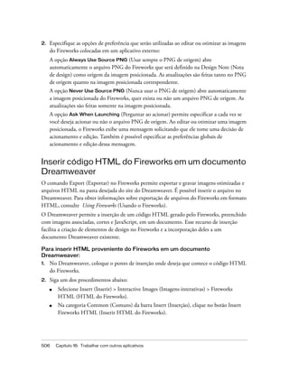 506 Capítulo 16: Trabalhar com outros aplicativos
2. Especifique as opções de preferência que serão utilizadas ao editar ou otimizar as imagens
do Fireworks colocadas em um aplicativo externo:
A opção Always Use Source PNG (Usar sempre o PNG de origem) abre
automaticamente o arquivo PNG do Fireworks que será definido na Design Note (Nota
de design) como origem da imagem posicionada. As atualizações são feitas tanto no PNG
de origem quanto na imagem posicionada correspondente.
A opção Never Use Source PNG (Nunca usar o PNG de origem) abre automaticamente
a imagem posicionada do Fireworks, quer exista ou não um arquivo PNG de origem. As
atualizações são feitas somente na imagem posicionada.
A opção Ask When Launching (Perguntar ao acionar) permite especificar a cada vez se
você deseja acionar ou não o arquivo PNG de origem. Ao editar ou otimizar uma imagem
posicionada, o Fireworks exibe uma mensagem solicitando que ele tome uma decisão de
acionamento e edição. Também é possível especificar as preferências globais de
acionamento e edição dessa mensagem.
Inserir código HTML do Fireworks em um documento
Dreamweaver
O comando Export (Exportar) no Fireworks permite exportar e gravar imagens otimizadas e
arquivos HTML na pasta desejada do site do Dreamweaver. É possível inserir o arquivo no
Dreamweaver. Para obter informações sobre exportação de arquivos do Fireworks em formato
HTML, consulte Using Fireworks (Usando o Fireworks).
O Dreamweaver permite a inserção de um código HTML gerado pelo Fireworks, preenchido
com imagens associadas, cortes e JavaScript, em um documento. Esse recurso de inserção
facilita a criação de elementos de design no Fireworks e a incorporação deles a um
documento Dreamweaver existente.
Para inserir HTML proveniente do Fireworks em um documento
Dreamweaver:
1. No Dreamweaver, coloque o ponto de inserção onde deseja que comece o código HTML
do Fireworks.
2. Siga um dos procedimentos abaixo:
■ Selecione Insert (Inserir) > Interactive Images (Imagens interativas) > Fireworks
HTML (HTML do Fireworks).
■ Na categoria Common (Comuns) da barra Insert (Inserção), clique no botão Insert
Fireworks HTML (Inserir HTML do Fireworks).
 