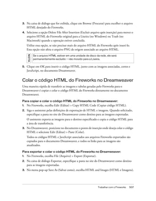 Trabalhar com o Fireworks 507
3. Na caixa de diálogo que for exibida, clique em Browse (Procurar) para escolher o arquivo
HTML desejado do Fireworks.
4. Selecione a opção Delete File After Insertion (Excluir arquivo após inserção) para mover o
arquivo HTML do Fireworks original para a Lixeira (no Windows) ou Trash (no
Macintosh) quando a operação estiver concluída.
Utilize essa opção, se não precisar mais do arquivo HTML do Fireworks após inseri-lo.
Essa opção não afeta o arquivo PNG de origem associado ao arquivo HTML.
5. Clique em OK para inserir o código HTML, junto com as imagens associadas, cortes e
JavaScript, no documento Dreamweaver.
Colar o código HTML do Fireworks no Dreamweaver
Uma maneira rápida de transferir as imagens e tabelas geradas pelo Fireworks para o
Dreamweaver é copiar e colar o código HTML do Fireworks diretamente no documento
Dreamweaver.
Para copiar e colar o código HTML do Fireworks no Dreamweaver:
1. No Fireworks, escolha Edit (Editar) > Copy HTML Code (Copiar código HTML).
2. Siga o assistente pelas definições de exportação de HTML e imagens. Quando solicitado,
especifique a pasta no site do Dreamweaver como destino para as imagens exportadas.
O assistente exporta as imagens para o destino especificado e copia o código HTML para
a área de transferência.
3. No Dreamweaver, posicione no documento o ponto de inserção onde deseja colar o código
HTML e selecione Edit (Editar) > Paste (Colar).
Todos os códigos HTML e JavaScript associados aos arquivos Fireworks exportados são
copiados para o documento Dreamweaver, e todos os links para as imagens são
atualizados.
Para exportar e colar o código HTML do Fireworks no Dreamweaver:
1. No Fireworks, escolha File (Arquivo) > Export (Exportar).
2. Na caixa de diálogo Exportar, especifique a pasta no site do Dreamweaver como destino
para as imagens exportadas.
3. No menu pop-up Save As (Salvar como), escolha HTML and Images (HTML e Imagens).
NOTA
Se o arquivo HTML estiver em uma unidade de disco da rede, ele será
permanentemente excluído — não movido para a Lixeira.
 