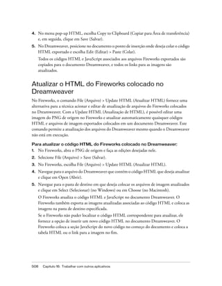508 Capítulo 16: Trabalhar com outros aplicativos
4. No menu pop-up HTML, escolha Copy to Clipboard (Copiar para Área de transferência)
e, em seguida, clique em Save (Salvar).
5. No Dreamweaver, posicione no documento o ponto de inserção onde deseja colar o código
HTML exportado e escolha Edit (Editar) > Paste (Colar).
Todos os códigos HTML e JavaScript associados aos arquivos Fireworks exportados são
copiados para o documento Dreamweaver, e todos os links para as imagens são
atualizados.
Atualizar o HTML do Fireworks colocado no
Dreamweaver
No Fireworks, o comando File (Arquivo) > Update HTML (Atualizar HTML) fornece uma
alternativa para a técnica acionar e editar de atualização de arquivos do Fireworks colocados
no Dreamweaver. Com a Update HTML (Atualização de HTML), é possível editar uma
imagem do PNG de origem no Fireworks e atualizar automaticamente quaisquer códigos
HTML e arquivos de imagem exportados colocados em um documento Dreamweaver. Este
comando permite a atualização dos arquivos do Dreamweaver mesmo quando o Dreamweaver
não está em execução.
Para atualizar o código HTML do Fireworks colocado no Dreamweaver:
1. No Fireworks, abra o PNG de origem e faça as edições desejadas nele.
2. Selecione File (Arquivo) > Save (Salvar).
3. No Fireworks, escolha File (Arquivo) > Update HTML (Atualizar HTML).
4. Navegue para o arquivo do Dreamweaver que contém o código HTML que deseja atualizar
e clique em Open (Abrir).
5. Navegue para o pasta de destino em que deseja colocar os arquivos de imagem atualizados
e clique em Select (Selecionar) (no Windows) ou em Choose (no Macintosh).
O Fireworks atualiza o código HTML e JavaScript no documento Dreamweaver. O
Fireworks também exporta as imagens atualizadas associadas ao código HTML e coloca as
imagens na pasta de destino especificada.
Se o Fireworks não puder localizar o código HTML correspondente para atualizar, ele
fornece a opção de inserir um novo código HTML no documento Dreamweaver. O
Fireworks coloca a seção JavaScript do novo código no começo do documento e coloca a
tabela HTML ou o link para a imagem no fim.
 