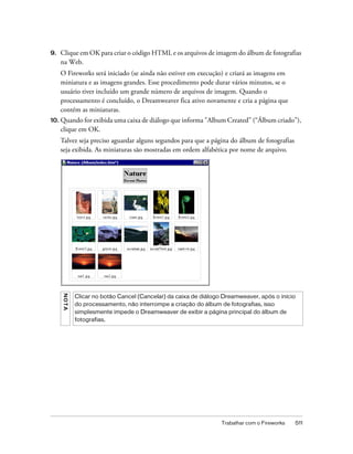 Trabalhar com o Fireworks 511
9. Clique em OK para criar o código HTML e os arquivos de imagem do álbum de fotografias
na Web.
O Fireworks será iniciado (se ainda não estiver em execução) e criará as imagens em
miniatura e as imagens grandes. Esse procedimento pode durar vários minutos, se o
usuário tiver incluído um grande número de arquivos de imagem. Quando o
processamento é concluído, o Dreamweaver fica ativo novamente e cria a página que
contém as miniaturas.
10. Quando for exibida uma caixa de diálogo que informa "Album Created" (“Álbum criado”),
clique em OK.
Talvez seja preciso aguardar alguns segundos para que a página do álbum de fotografias
seja exibida. As miniaturas são mostradas em ordem alfabética por nome de arquivo.
NOTA
Clicar no botão Cancel (Cancelar) da caixa de diálogo Dreamweaver, após o início
do processamento, não interrompe a criação do álbum de fotografias, isso
simplesmente impede o Dreamweaver de exibir a página principal do álbum de
fotografias.
 