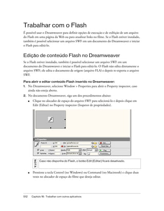 512 Capítulo 16: Trabalhar com outros aplicativos
Trabalhar com o Flash
É possível usar o Dreamweaver para definir opções de execução e de exibição de um arquivo
do Flash em uma página da Web ou para atualizar links no filme. Se o Flash estiver instalado,
também é possível selecionar um arquivo SWF em um documento do Dreamweaver e iniciar
o Flash para editá-lo.
Edição de conteúdo Flash no Dreamweaver
Se o Flash estiver instalado, também é possível selecionar um arquivo SWF em um
documento do Dreamweaver e iniciar o Flash para editá-lo. O Flash não edita diretamente o
arquivo SWF; ele edita o documento de origem (arquivo FLA) e depois re-exporta o arquivo
SWF.
Para abrir e editar conteúdo Flash inserido no Dreamweaver:
1. No Dreamweaver, selecione Window > Properties para abrir o Property inspector, caso
ainda não esteja aberto.
2. No documento Dreamweaver, siga um dos procedimentos abaixo:
■ Clique no alocador de espaço do arquivo SWF para selecioná-lo e depois clique em
Edit (Editar) no Property inspector (Inspetor de propriedades).
■ Pressione a tecla Control (no Windows) ou Command (no Macintosh) e clique duas
vezes no alocador de espaço do filme que deseja editar.
NOTA
Caso não disponha do Flash, o botão Edit (Editar) ficará desativado.
 