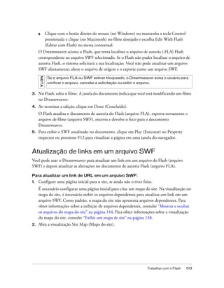 Trabalhar com o Flash 513
■ Clique com o botão direito do mouse (no Windows) ou mantenha a tecla Control
pressionada e clique (no Macintosh) no filme desejado e escolha Edit With Flash
(Editar com Flash) no menu contextual.
O Dreamweaver aciona o Flash, que tenta localizar o arquivo de autoria (.FLA) Flash
correspondente ao arquivo SWF selecionado. Se o Flash não puder localizar o arquivo de
autoria Flash, o sistema solicitará a sua localização. Você não pode atualizar um arquivo
SWF diretamente; altere o arquivo de origem e o exporte como um arquivo SWF.
3. No Flash, edite o filme. A janela do documento indica que você está modificando um filme
no Dreamweaver.
4. Ao terminar a edição, clique em Done (Concluído).
O Flash atualiza o documento de autoria do Flash (arquivo FLA), exporta novamente o
arquivo de filme (arquivo SWF), encerra e devolve o foco para o documento
Dreamweaver.
5. Para exibir o SWF atualizado no documento, clique em Play (Executar) no Property
inspector ou pressione F12 para visualizar a página em uma janela do navegador.
Atualização de links em um arquivo SWF
Você pode usar o Dreamweaver para atualizar um link em um arquivo do Flash (arquivo
SWF) e depois atualizar as alterações no documento de autoria Flash (arquivo FLA).
Para atualizar um link de URL em um arquivo SWF:
1. Configure uma página inicial para o site, se ainda não o tiver feito.
É necessário configurar uma página inicial para criar um mapa do site. Na visualização no
mapa do site, é necessário exibir os arquivos dependentes para atualizar um link em um
arquivo SWF. Como padrão, o mapa do site não apresenta arquivos dependentes. Para
obter informações sobre a exibição de arquivos dependentes, consulte “Mostrar e ocultar
os arquivos do mapa do site” na página 144. Para obter informações sobre a visualização
do mapa do site, consulte “Exibir um mapa de site” na página 138.
2. Abra a visualização Site Map (Mapa do site).
NOTA
Se o arquivo FLA ou SWF estiver bloqueado, o Dreamweaver avisa o usuário para
verificar o arquivo, cancelar a solicitação ou exibir o arquivo.
 