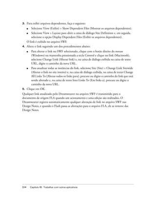 514 Capítulo 16: Trabalhar com outros aplicativos
3. Para exibir arquivos dependentes, faça o seguinte:
■ Selecione View (Exibir) > Show Dependent Files (Mostrar os arquivos dependentes).
■ Selecione View > Layout para abrir a caixa de diálogo Site Definition e, em seguida,
selecione a opção Display Dependent Files (Exibir os arquivos dependentes).
O link é exibido no arquivo SWF.
4. Altere o link seguindo um dos procedimentos abaixo:
■ Para alterar o link no SWF selecionado, clique com o botão direito do mouse
(Windows) ou mantenha pressionada a tecla Control e clique no link (Macintosh),
selecione Change Link (Alterar link) e, na caixa de diálogo exibida na caixa de texto
URL, digite o caminho da nova URL.
■ Para atualizar todas as instâncias do link, selecione Site (Site) > Change Link Sitewide
(Alterar o link no site inteiro) e, na caixa de diálogo exibida, na caixa de texto Change
All Links To (Alterar todos os links para), procure ou digite o caminho do link que está
sendo alterado e, na caixa de texto Into Links To (Em links a), procure ou digite o
caminho da nova URL.
5. Clique em OK.
Qualquer link atualizado pelo Dreamweaver no arquivo SWF é transmitido para o
documento de origem FLA quando um acionamento e uma edição são realizados. O
Dreamweaver registra automaticamente qualquer alteração de link no arquivo SWF nas
Design Notes, e quando o Flash passa as alterações para o arquivo FLA, ele as remove das
Design Notes.
 