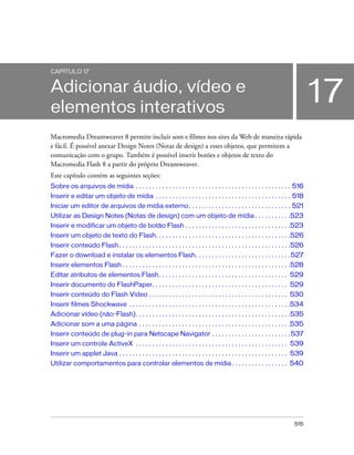 515
17
CAPÍTULO 17
Adicionar áudio, vídeo e
elementos interativos
Macromedia Dreamweaver 8 permite incluir som e filmes nos sites da Web de maneira rápida
e fácil. É possível anexar Design Notes (Notas de design) a esses objetos, que permitem a
comunicação com o grupo. Também é possível inserir botões e objetos de texto do
Macromedia Flash 8 a partir do próprio Dreamweaver.
Este capítulo contém as seguintes seções:
Sobre os arquivos de mídia . . . . . . . . . . . . . . . . . . . . . . . . . . . . . . . . . . . . . . . . . . . . . . . 516
Inserir e editar um objeto de mídia . . . . . . . . . . . . . . . . . . . . . . . . . . . . . . . . . . . . . . . . . 518
Iniciar um editor de arquivos de mídia externo. . . . . . . . . . . . . . . . . . . . . . . . . . . . . . . 521
Utilizar as Design Notes (Notas de design) com um objeto de mídia . . . . . . . . . . .523
Inserir e modificar um objeto de botão Flash . . . . . . . . . . . . . . . . . . . . . . . . . . . . . . . .523
Inserir um objeto de texto do Flash. . . . . . . . . . . . . . . . . . . . . . . . . . . . . . . . . . . . . . . . .526
Inserir conteúdo Flash. . . . . . . . . . . . . . . . . . . . . . . . . . . . . . . . . . . . . . . . . . . . . . . . . . . .526
Fazer o download e instalar os elementos Flash. . . . . . . . . . . . . . . . . . . . . . . . . . . . .527
Inserir elementos Flash . . . . . . . . . . . . . . . . . . . . . . . . . . . . . . . . . . . . . . . . . . . . . . . . . . .528
Editar atributos de elementos Flash. . . . . . . . . . . . . . . . . . . . . . . . . . . . . . . . . . . . . . . 529
Inserir documento do FlashPaper. . . . . . . . . . . . . . . . . . . . . . . . . . . . . . . . . . . . . . . . . 529
Inserir conteúdo do Flash Video . . . . . . . . . . . . . . . . . . . . . . . . . . . . . . . . . . . . . . . . . . 530
Inserir filmes Shockwave . . . . . . . . . . . . . . . . . . . . . . . . . . . . . . . . . . . . . . . . . . . . . . . . .534
Adicionar vídeo (não-Flash). . . . . . . . . . . . . . . . . . . . . . . . . . . . . . . . . . . . . . . . . . . . . . .535
Adicionar som a uma página . . . . . . . . . . . . . . . . . . . . . . . . . . . . . . . . . . . . . . . . . . . . . .535
Inserir conteúdo de plug-in para Netscape Navigator . . . . . . . . . . . . . . . . . . . . . . . .537
Inserir um controle ActiveX . . . . . . . . . . . . . . . . . . . . . . . . . . . . . . . . . . . . . . . . . . . . . . 539
Inserir um applet Java . . . . . . . . . . . . . . . . . . . . . . . . . . . . . . . . . . . . . . . . . . . . . . . . . . . 539
Utilizar comportamentos para controlar elementos de mídia. . . . . . . . . . . . . . . . . 540
 