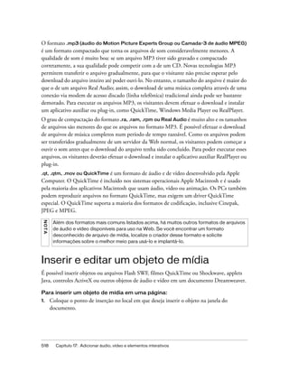 518 Capítulo 17: Adicionar áudio, vídeo e elementos interativos
O formato .mp3 (áudio do Motion Picture Experts Group ou Camada-3 de áudio MPEG)
é um formato compactado que torna os arquivos de som consideravelmente menores. A
qualidade de som é muito boa: se um arquivo MP3 tiver sido gravado e compactado
corretamente, a sua qualidade pode competir com a de um CD. Novas tecnologias MP3
permitem transferir o arquivo gradualmente, para que o visitante não precise esperar pelo
download do arquivo inteiro até poder ouvi-lo. No entanto, o tamanho do arquivo é maior do
que o de um arquivo Real Audio; assim, o download de uma música completa através de uma
conexão via modem de acesso discado (linha telefônica) tradicional ainda pode ser bastante
demorado. Para executar os arquivos MP3, os visitantes devem efetuar o download e instalar
um aplicativo auxiliar ou plug-in, como QuickTime, Windows Media Player ou RealPlayer.
O grau de compactação do formato .ra, .ram, .rpm ou Real Audio é muito alto e os tamanhos
de arquivos são menores do que os arquivos no formato MP3. É possível efetuar o download
de arquivos de música completos num período de tempo razoável. Como os arquivos podem
ser transferidos gradualmente de um servidor da Web normal, os visitantes podem começar a
ouvir o som antes que o download do arquivo tenha sido concluído. Para poder executar esses
arquivos, os visitantes deverão efetuar o download e instalar o aplicativo auxiliar RealPlayer ou
plug-in.
.qt, .qtm, .mov ou QuickTime é um formato de áudio e de vídeo desenvolvido pela Apple
Computer. O QuickTime é incluído nos sistemas operacionais Apple Macintosh e é usado
pela maioria dos aplicativos Macintosh que usam áudio, vídeo ou animação. Os PCs também
podem reproduzir arquivos no formato QuickTime, mas exigem um driver QuickTime
especial. O QuickTime suporta a maioria dos formatos de codificação, inclusive Cinepak,
JPEG e MPEG.
Inserir e editar um objeto de mídia
É possível inserir objetos ou arquivos Flash SWF, filmes QuickTime ou Shockwave, applets
Java, controles ActiveX ou outros objetos de áudio e vídeo em um documento Dreamweaver.
Para inserir um objeto de mídia em uma página:
1. Coloque o ponto de inserção no local em que deseja inserir o objeto na janela do
documento.
NOTA
Além dos formatos mais comuns listados acima, há muitos outros formatos de arquivos
de áudio e vídeo disponíveis para uso na Web. Se você encontrar um formato
desconhecido de arquivo de mídia, localize o criador desse formato e solicite
informações sobre o melhor meio para usá-lo e implantá-lo.
 