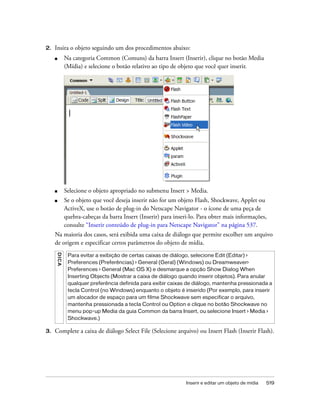 Inserir e editar um objeto de mídia 519
2. Insira o objeto seguindo um dos procedimentos abaixo:
■ Na categoria Common (Comuns) da barra Insert (Inserir), clique no botão Media
(Mídia) e selecione o botão relativo ao tipo de objeto que você quer inserir.
■ Selecione o objeto apropriado no submenu Insert > Media.
■ Se o objeto que você deseja inserir não for um objeto Flash, Shockwave, Applet ou
ActiveX, use o botão de plug-in do Netscape Navigator - o ícone de uma peça de
quebra-cabeças da barra Insert (Inserir) para inseri-lo. Para obter mais informações,
consulte “Inserir conteúdo de plug-in para Netscape Navigator” na página 537.
Na maioria dos casos, será exibida uma caixa de diálogo que permite escolher um arquivo
de origem e especificar certos parâmetros do objeto de mídia.
3. Complete a caixa de diálogo Select File (Selecione arquivo) ou Insert Flash (Inserir Flash).
DICA
Para evitar a exibição de certas caixas de diálogo, selecione Edit (Editar) >
Preferences (Preferências) > General (Geral) (Windows) ou Dreamweaver>
Preferences > General (Mac OS X) e desmarque a opção Show Dialog When
Inserting Objects (Mostrar a caixa de diálogo quando inserir objetos). Para anular
qualquer preferência definida para exibir caixas de diálogo, mantenha pressionada a
tecla Control (no Windows) enquanto o objeto é inserido (Por exemplo, para inserir
um alocador de espaço para um filme Shockwave sem especificar o arquivo,
mantenha pressionada a tecla Control ou Option e clique no botão Shockwave no
menu pop-up Media da guia Common da barra Insert, ou selecione Insert > Media >
Shockwave.)
 