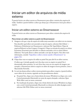 Iniciar um editor de arquivos de mídia externo 521
Iniciar um editor de arquivos de mídia
externo
É possível iniciar um editor externo ao Dreamweaver para editar a maioria dos arquivos de
mídia. Também é possível definir o editor que deseja que o Dreamweaver inicie para editar o
arquivo.
Iniciar um editor externo ao Dreamweaver
É possível iniciar um editor externo ao Dreamweaver para editar a maioria dos arquivos de
mídia.
Para iniciar um editor externo a partir do Dreamweaver:
1. Assegure-se de que o tipo do arquivo de mídia esteja associado a um editor em seu sistema.
Para descobrir qual editor está associado ao tipo de arquivo, selecione Edit (Editar) >
Preferences (Preferências) em Dreamweaver e selecione File Types/Editors (Tipos de
arquivos/Editores) na lista Category (Categoria). Clique na extensão do arquivo na coluna
Extensions (Extensões) para descobrir os editores associados a ele na coluna Editors
(Editores). Você pode alterar o editor associado a um tipo de arquivo. Para obter mais
informações, consulte “Especificar o editor a iniciar usando o Dreamweaver” na
página 522.
2. Clique duas vezes no arquivo de mídia no painel Site para abri-lo no editor externo.
O editor que é iniciado quando você clica duas vezes no arquivo no painel Site é
denominado editor primário. Se você clicar duas vezes em um arquivo de imagem, por
exemplo, o Dreamweaver abrirá o arquivo no editor de imagens externo primário, como o
Macromedia Fireworks.
3. Se você não deseja utilizar o editor externo primário para editar o arquivo, é possível utilizar
outro editor de seu sistema, seguindo um dos procedimentos abaixo:
■ No painel Site, clique com o botão direito do mouse (Windows) ou clique com a tecla
Control pressionada (Macintosh) no nome do arquivo desejado e selecione Open
With (Abrir com) no menu contextual
■ Na visualização do projeto, clique com o botão direito do mouse (Windows) ou clique
com a tecla Control pressionada (Macintosh) no elemento de mídia da página atual e
selecione Edit With (Editar com) no menu contextual.
 
