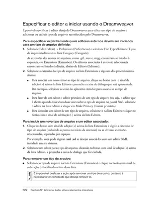 522 Capítulo 17: Adicionar áudio, vídeo e elementos interativos
Especificar o editor a iniciar usando o Dreamweaver
É possível especificar o editor desejado Dreamweaver para editar um tipo de arquivo e
adicionar ou excluir tipos de arquivos reconhecidos pelo Dreamweaver.
Para especificar explicitamente quais editores externos devem ser iniciados
para um tipo de arquivo definido:
1. Selecione Edit (Editar) > Preferences (Preferências) e selecione File Types/Editors (Tipos
de arquivos/editores) na lista Category (Categoria).
As extensões dos nomes de arquivos, como .gif, .wav e .mpg, encontram-se listadas à
esquerda, em Extensions (Extensões). Os editores associados à extensão selecionada
encontram-se listados à direita, abaixo de Editors (Editores).
2. Selecione a extensão do tipo de arquivo na lista Extensions e siga um dos procedimentos
abaixo:
■ Para associar um novo editor ao tipo de arquivo, clique no botão com o sinal de
adição (+) acima da lista Editors e preencha a caixa de diálogo que será apresentada.
Por exemplo, selecione o ícone do aplicativo Acrobat para associá-lo ao tipo de
arquivo.
■ Para fazer de um editor o editor primário de um tipo de arquivo (ou seja, o editor que
é aberto quando você clica duas vezes sobre o tipo de arquivo no painel Site), selecione
o editor na lista Editors e clique em Make Primary (Tornar primário).
■ Para dissociar um editor de um tipo de arquivo, selecione-o na lista Editors e clique no
botão com o sinal de subtração (-) acima da lista Editors.
Para incluir um novo tipo de arquivo e um editor associado:
1. Clique no botão com sinal de adição (+) acima da lista Extensions e digite a extensão de
tipo de arquivo (incluindo o ponto no início da extensão) ou as diversas extensões
relacionadas, separadas por espaços.
Por exemplo, você pode digitar .xml .xsl se desejar associá-los com um editor XML
instalado em seu sistema.
2. Selecione um editor para o tipo de arquivo, clicando no botão com sinal de adição (+) acima
da lista Editors, e preencha a caixa de diálogo que for exibida.
Para remover um tipo de arquivo:
■ Selecione o tipo de arquivo na lista Extensions (Extensões) e clique no botão com sinal de
subtração (-) localizado acima dessa lista.
NOTA
É impossível desfazer a ação após remover um tipo de arquivo; portanto é
necessário ter certeza de que deseja removê-lo.
 