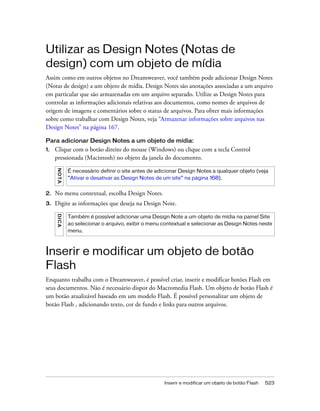 Inserir e modificar um objeto de botão Flash 523
Utilizar as Design Notes (Notas de
design) com um objeto de mídia
Assim como em outros objetos no Dreamweaver, você também pode adicionar Design Notes
(Notas de design) a um objeto de mídia. Design Notes são anotações associadas a um arquivo
em particular que são armazenadas em um arquivo separado. Utilize as Design Notes para
controlar as informações adicionais relativas aos documentos, como nomes de arquivos de
origem de imagens e comentários sobre o status de arquivos. Para obter mais informações
sobre como trabalhar com Design Notes, veja “Armazenar informações sobre arquivos nas
Design Notes” na página 167.
Para adicionar Design Notes a um objeto de mídia:
1. Clique com o botão direito do mouse (Windows) ou clique com a tecla Control
pressionada (Macintosh) no objeto da janela do documento.
2. No menu contextual, escolha Design Notes.
3. Digite as informações que deseja na Design Note.
Inserir e modificar um objeto de botão
Flash
Enquanto trabalha com o Dreamweaver, é possível criar, inserir e modificar botões Flash em
seus documentos. Não é necessário dispor do Macromedia Flash. Um objeto de botão Flash é
um botão atualizável baseado em um modelo Flash. É possível personalizar um objeto de
botão Flash , adicionando texto, cor de fundo e links para outros arquivos.
NOTA
É necessário definir o site antes de adicionar Design Notes a qualquer objeto (veja
“Ativar e desativar as Design Notes de um site” na página 168).
DICA
Também é possível adicionar uma Design Note a um objeto de mídia na painel Site
ao selecionar o arquivo, exibir o menu contextual e selecionar as Design Notes neste
menu.
 