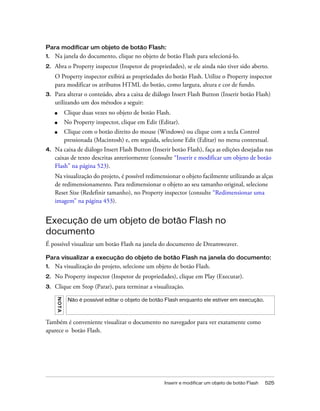 Inserir e modificar um objeto de botão Flash 525
Para modificar um objeto de botão Flash:
1. Na janela do documento, clique no objeto de botão Flash para selecioná-lo.
2. Abra o Property inspector (Inspetor de propriedades), se ele ainda não tiver sido aberto.
O Property inspector exibirá as propriedades do botão Flash. Utilize o Property inspector
para modificar os atributos HTML do botão, como largura, altura e cor de fundo.
3. Para alterar o conteúdo, abra a caixa de diálogo Insert Flash Button (Inserir botão Flash)
utilizando um dos métodos a seguir:
■ Clique duas vezes no objeto de botão Flash.
■ No Property inspector, clique em Edit (Editar).
■ Clique com o botão direito do mouse (Windows) ou clique com a tecla Control
pressionada (Macintosh) e, em seguida, selecione Edit (Editar) no menu contextual.
4. Na caixa de diálogo Insert Flash Button (Inserir botão Flash), faça as edições desejadas nas
caixas de texto descritas anteriormente (consulte “Inserir e modificar um objeto de botão
Flash” na página 523).
Na visualização do projeto, é possível redimensionar o objeto facilmente utilizando as alças
de redimensionamento. Para redimensionar o objeto ao seu tamanho original, selecione
Reset Size (Redefinir tamanho), no Property inspector (consulte “Redimensionar uma
imagem” na página 453).
Execução de um objeto de botão Flash no
documento
É possível visualizar um botão Flash na janela do documento de Dreamweaver.
Para visualizar a execução do objeto de botão Flash na janela do documento:
1. Na visualização do projeto, selecione um objeto de botão Flash.
2. No Property inspector (Inspetor de propriedades), clique em Play (Executar).
3. Clique em Stop (Parar), para terminar a visualização.
Também é conveniente visualizar o documento no navegador para ver exatamente como
aparece o botão Flash.
NOTA
Não é possível editar o objeto de botão Flash enquanto ele estiver em execução.
 
