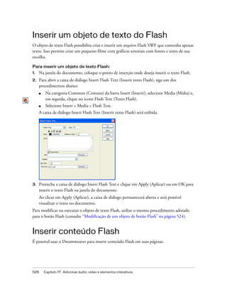 526 Capítulo 17: Adicionar áudio, vídeo e elementos interativos
Inserir um objeto de texto do Flash
O objeto de texto Flash possibilita criar e inserir um arquivo Flash SWF que contenha apenas
texto. Isso permite criar um pequeno filme com gráficos vetoriais com fontes e texto de sua
escolha.
Para inserir um objeto de texto Flash:
1. Na janela do documento, coloque o ponto de inserção onde deseja inserir o texto Flash.
2. Para abrir a caixa de diálogo Insert Flash Text (Inserir texto Flash), siga um dos
procedimentos abaixo:
■ Na categoria Common (Comuns) da barra Insert (Inserir), selecione Media (Mídia) e,
em seguida, clique no ícone Flash Text (Texto Flash).
■ Selecione Insert > Media > Flash Text.
A caixa de diálogo Insert Flash Text (Inserir texto Flash) será exibida.
3. Preencha a caixa de diálogo Insert Flash Text e clique em Apply (Aplicar) ou em OK para
inserir o texto Flash na janela do documento.
Ao clicar em Apply (Aplicar), a caixa de diálogo permanecerá aberta e será possível
visualizar o texto no documento.
Para modificar ou executar o objeto de texto Flash, utilize o mesmo procedimento adotado
para o botão Flash (consulte “Modificação de um objeto de botão Flash” na página 524).
Inserir conteúdo Flash
É possível usar o Dreamweaver para inserir conteúdo Flash em suas páginas.
 