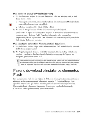Fazer o download e instalar os elementos Flash 527
Para inserir um arquivo SWF (conteúdo Flash):
1. Na visualização do projeto, na janela do documento, colocar o ponto de inserção onde
deseja inserir o filme.
■ Na categoria Common (Comuns) da barra Insert (Inserir), selecione Media (Mídia) e,
em seguida, clique no ícone Insert Flash.
■ Selecione Insert (Inserir) > Media (Mídia) > Flash.
2. Na caixa de diálogo que será exibida, selecione um arquivo Flash (.swf).
Um alocador de espaço Flash será exibido na janela do documento (diferentemente dos
objetos de texto e do botão Flash). Para obter informações sobre como definir
propriedades para um arquivo Flash SWF, selecione o alocador de espaço e clique no botão
Help (Ajuda) do Property inspector.
Para visualizar o conteúdo do Flash na janela do documento:
1. Na janela do documento, clique no alocador de espaço do Flash para selecionar o conteúdo
do Flash que deseja visualizar.
2. No Property inspector, clique no botão Play (Executar). Clique em Stop (Parar), para
terminar a visualização. Também é possível visualizar o conteúdo do Flash em um
navegador, pressionando a tecla F12.
Fazer o download e instalar os elementos
Flash
Para usar elementos Flash em suas páginas da Web, você deverá, primeiramente, adicionar os
elementos ao Dreamweaver usando o Extension Manager. O Extension Manager é um
aplicativo independente que permite instalar e gerenciar as extensões nos aplicativos da
Macromedia. Inicie o Extension Manager no Dreamweaver escolhendo Commands
(Comandos) > Manage Extensions (Gerenciar extensões).
DICA
Para visualizar todo o conteúdo Flash numa página, pressionar simultaneamente as
teclas Control+Alt+Shift+P (no Windows) ou Shift+Option+Command+P (Macintosh).
Todos os objetos e arquivos SWF do Flash estão definidos para Play (Executar).
 
