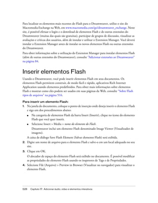 528 Capítulo 17: Adicionar áudio, vídeo e elementos interativos
Para localizar os elementos mais recentes do Flash para o Dreamweaver, utilize o site do
Macromedia Exchange na Web, em www.macromedia.com/go/dreamweaver_exchange. Neste
site, é possível efetuar o login e o download de elementos Flash e de outras extensões do
Dreamweaver (muitas das quais são gratuitas), participar de grupos de discussão, visualizar as
avaliações e críticas dos usuários, além de instalar e utilizar o Extension Manager. Você deverá
instalar o Extension Manager antes de instalar os novos elementos Flash ou outras extensões
do Dreamweaver.
Para obter informações sobre a utilização do Extension Manager para instalar elementos Flash
(além de outras extensões do Dreamweaver), consulte “Adicionar extensões ao Dreamweaver”
na página 84.
Inserir elementos Flash
Usando o Dreamweaver, você pode inserir elementos Flash em seus documentos. Os
elementos Flash permitem construir, de modo fácil e rápido, aplicativos Rich Internet
Application usando elementos predefinidos. Para obter mais informações sobre elementos
Flash e mostrar como eles podem ser usados em suas páginas da Web, consulte “Sobre Flash
tipos de arquivos” na página 516.
Para inserir um elemento Flash:
1. Na janela do documento, coloque o ponto de inserção onde deseja inserir o elemento Flash
e siga um dos procedimentos abaixo:
■ Na categoria de elementos Flash da barra Insert (Inserir), clique no ícone do elemento
Flash que você quer inserir.
■ Selecione Insert > Media > nome do elemento do Flash.
Dreamweaver inclui um elemento Flash denominado Image Viewer (Visualizador de
imagens).
A caixa de diálogo Save Flash Element (Salvar elemento Flash) será exibida.
2. Digite um nome de arquivo para o elemento Flash e salve-o em um local adequado no seu
site.
3. Clique em OK.
O alocador de espaço do elemento Flash será exibido no documento. É possível modificar
as propriedades do elemento Flash usando os inspetores de Tags e de Propriedades.
4. Selecione File (Arquivo) > Preview in Browser (Visualizar no navegador) para visualizar o
elemento Flash.
 