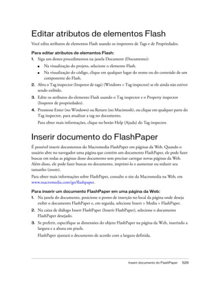 Inserir documento do FlashPaper 529
Editar atributos de elementos Flash
Você edita atributos de elementos Flash usando os inspetores de Tags e de Propriedades.
Para editar atributos de elementos Flash:
1. Siga um destes procedimentos na janela Document (Documento):
■ Na visualização do projeto, selecione o elemento Flash.
■ Na visualização do código, clique em qualquer lugar do nome ou do conteúdo de um
componente do Flash.
2. Abra o Tag inspector (Inspetor de tags) (Windows > Tag inspector) se ele ainda não estiver
sendo exibido.
3. Edite os atributos do elemento Flash usando o Tag inspector e o Property inspector
(Inspetor de propriedades).
4. Pressione Enter (no Windows) ou Return (no Macintosh), ou clique em qualquer parte do
Tag inspector, para atualizar a tag no documento.
Para obter mais informações, clique no botão Help (Ajuda) do Tag inspector.
Inserir documento do FlashPaper
É possível inserir documentos do Macromedia FlashPaper em páginas da Web. Quando o
usuário abre no navegador uma página que contém um documento FlashPaper, ele pode fazer
buscas em todas as páginas desse documento sem precisar carregar novas páginas da Web.
Além disso, ele pode fazer buscas no documento, imprimi-lo e aumentar ou reduzir seu
tamanho (zoom).
Para obter mais informações sobre FlashPaper, consulte o site da Macromedia na Web, em
www.macromedia.com/go/flashpaper.
Para inserir um documento FlashPaper em uma página da Web:
1. Na janela do documento, posicione o ponto de inserção no local da página onde deseja
exibir o documento FlashPaper e, em seguida, selecione Insert > Media > FlashPaper.
2. Na caixa de diálogo Insert FlashPaper (Inserir FlashPaper), selecione o documento
FlashPaper desejado.
3. Se preferir, especifique as dimensões do objeto FlashPaper na página da Web, inserindo a
largura e a altura em pixels.
FlashPaper ajustará o documento de acordo com a largura definida.
 