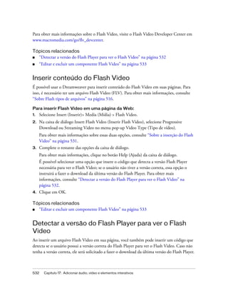 532 Capítulo 17: Adicionar áudio, vídeo e elementos interativos
Para obter mais informações sobre o Flash Video, visite o Flash Video Developer Center em
www.macromedia.com/go/flv_devcenter.
Tópicos relacionados
■ “Detectar a versão do Flash Player para ver o Flash Video” na página 532
■ “Editar e excluir um componente Flash Video” na página 533
Inserir conteúdo do Flash Video
É possível usar o Dreamweaver para inserir conteúdo do Flash Video em suas páginas. Para
isso, é necessário ter um arquivo Flash Video (FLV). Para obter mais informações, consulte
“Sobre Flash tipos de arquivos” na página 516.
Para inserir Flash Video em uma página da Web:
1. Selecione Insert (Inserir)> Media (Mídia) > Flash Video.
2. Na caixa de diálogo Insert Flash Video (Inserir Flash Vídeo), selecione Progressive
Download ou Streaming Video no menu pop-up Video Type (Tipo de vídeo).
Para obter mais informações sobre essas duas opções, consulte “Sobre a inserção do Flash
Video” na página 531.
3. Complete o restante das opções da caixa de diálogo.
Para obter mais informações, clique no botão Help (Ajuda) da caixa de diálogo.
É possível selecionar uma opção que insere o código que detecta a versão Flash Player
necessária para ver o Flash Vídeo; se o usuário não tiver a versão correta, essa opção o
instruirá a fazer o download da última versão do Flash Player. Para obter mais
informações, consulte “Detectar a versão do Flash Player para ver o Flash Video” na
página 532.
4. Clique em OK.
Tópicos relacionados
■ “Editar e excluir um componente Flash Video” na página 533
Detectar a versão do Flash Player para ver o Flash
Video
Ao inserir um arquivo Flash Video em sua página, você também pode inserir um código que
detecta se o usuário possui a versão correta do Flash Player para ver o Flash Video. Caso não
tenha a versão correta, ele será solicitado a fazer o download da última versão do Flash Player.
 
