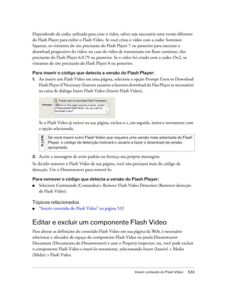 Inserir conteúdo do Flash Video 533
Dependendo da codec utilizada para criar o vídeo, talvez seja necessária uma versão diferente
do Flash Player para exibir o Flash Vídeo. Se você criou o vídeo com a codec Sorenson
Squeeze, os visitantes do site precisarão do Flash Player 7 ou posterior para executar o
donwload progressivo do vídeo; no caso do vídeo de transmissão em fluxo contínuo, eles
precisarão do Flash Player 6.0.79 ou posterior. Se o vídeo foi criado com a codec On2, os
visitantes do site precisarão do Flash Player 8 ou posterior.
Para inserir o código que detecta a versão do Flash Player:
1. Ao inserir um Flash Video em uma página, selecione a opção Prompt Users to Download
Flash Player if Necessary (Instruir usuários a fazerem download do Flas Player se necessário)
na caixa de diálogo Insert Flash Video (Inserir Flash Video).
Se o Flash Video já estiver na sua página, exclua-o e, em seguida, insira-o novamente com
a opção selecionada.
2. Aceite a mensagem de aviso padrão ou forneça sua própria mensagem.
Se decidir remover o Flash Video de sua página, você não precisará mais do código de
detecção. Use o Dreamweaver para removê-lo.
Para remover o código que detecta a versão do Flash Player:
■ Selecione Commands (Comandos)> Remove Flash Video Detection (Remover detecção
de Flash Video).
Tópicos relacionados
■ “Inserir conteúdo do Flash Video” na página 532
Editar e excluir um componente Flash Video
Para alterar as definições do conteúdo Flash Video em sua página da Web, é necessário
selecionar o alocador de espaço do componente Flash Video na janela Dreamweaver
Document (Documento do Dreamweaver) e usar o Property inspector; ou, você pode excluir
o componente Flash Video e inseri-lo novamente, selecionando Insert (Inserir) > Media
(Mídia) > Flash Video.
NOTA
Se você inserir outro Flash Video que requeira uma versão mais adiantada do Flash
Player, o código de detecção instruirá o usuário a fazer o download da versão
apropriada.
 