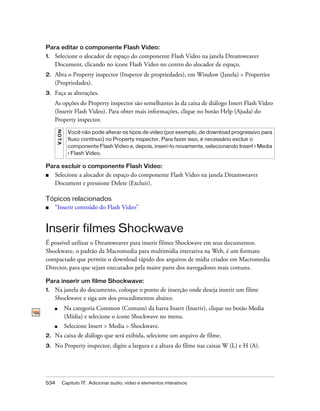534 Capítulo 17: Adicionar áudio, vídeo e elementos interativos
Para editar o componente Flash Video:
1. Selecione o alocador de espaço do componente Flash Video na janela Dreamweaver
Document, clicando no ícone Flash Video no centro do alocador de espaço.
2. Abra o Property inspector (Inspetor de propriedades), em Window (Janela) > Properties
(Propriedades).
3. Faça as alterações.
As opções do Property inspector são semelhantes às da caixa de diálogo Insert Flash Video
(Inserir Flash Video). Para obter mais informações, clique no botão Help (Ajuda) do
Property inspector.
Para excluir o componente Flash Video:
■ Selecione a alocador de espaço do componente Flash Video na janela Dreamweaver
Document e pressione Delete (Excluir).
Tópicos relacionados
■ “Inserir conteúdo do Flash Video”
Inserir filmes Shockwave
É possível utilizar o Dreamweaver para inserir filmes Shockwave em seus documentos.
Shockwave, o padrão da Macromedia para multimídia interativa na Web, é um formato
compactado que permite o download rápido dos arquivos de mídia criados em Macromedia
Director, para que sejam executados pela maior parte dos navegadores mais comuns.
Para inserir um filme Shockwave:
1. Na janela do documento, coloque o ponto de inserção onde deseja inserir um filme
Shockwave e siga um dos procedimentos abaixo:
■ Na categoria Common (Comuns) da barra Insert (Inserir), clique no botão Media
(Mídia) e selecione o ícone Shockwave no menu.
■ Selecione Insert > Media > Shockwave.
2. Na caixa de diálogo que será exibida, selecione um arquivo de filme.
3. No Property inspector, digite a largura e a altura do filme nas caixas W (L) e H (A).
NOTA
Você não pode alterar os tipos de vídeo (por exemplo, de download progressivo para
fluxo contínuo) no Property inspector. Para fazer isso, é necessário excluir o
componente Flash Video e, depois, inseri-lo novamente, selecionando Insert > Media
> Flash Video.
 