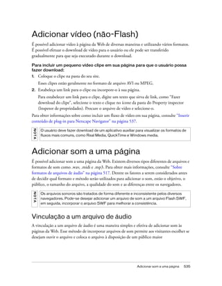 Adicionar som a uma página 535
Adicionar vídeo (não-Flash)
É possível adicionar vídeo à página da Web de diversas maneiras e utilizando vários formatos.
É possível efetuar o download de vídeo para o usuário ou ele pode ser transferido
gradualmente para que seja executado durante o download.
Para incluir um pequeno vídeo clipe em sua página para que o usuário possa
fazer download:
1. Coloque o clipe na pasta do seu site.
Esses clipes estão geralmente no formato de arquivo AVI ou MPEG.
2. Estabeleça um link para o clipe ou incorpore-o à sua página.
Para estabelecer um link para o clipe, digite um texto que sirva de link, como “Fazer
download do clipe”, selecione o texto e clique no ícone da pasta do Property inspector
(Inspetor de propriedades). Procure o arquivo de vídeo e selecione-o.
Para obter informações sobre como incluir um fluxo de vídeo em sua página, consulte “Inserir
conteúdo de plug-in para Netscape Navigator” na página 537.
Adicionar som a uma página
É possível adicionar som a uma página da Web. Existem diversos tipos diferentes de arquivos e
formatos de som como .wav, .midi e .mp3. Para obter mais informações, consulte “Sobre
formatos de arquivos de áudio” na página 517. Dentre os fatores a serem considerados antes
de decidir qual formato e método serão utilizados para adicionar o som, estão o objetivo, o
público, o tamanho do arquivo, a qualidade do som e as diferenças entre os navegadores.
Vinculação a um arquivo de áudio
A vinculação a um arquivo de áudio é uma maneira simples e efetiva de adicionar som às
páginas da Web. Esse método de incorporar arquivos de som permite aos visitantes escolher se
desejam ouvir o arquivo e coloca o arquivo à disposição de um público maior
NOTA
O usuário deve fazer download de um aplicativo auxiliar para visualizar os formatos de
fluxos mais comuns, como Real Media, QuickTime e Windows media.
NOTA
Os arquivos sonoros são tratados de forma diferente e inconsistente pelos diversos
navegadores. Pode-se desejar adicionar um arquivo de som a um arquivo Flash SWF,
em seguida, incorporar o arquivo SWF para melhorar a consistência.
 