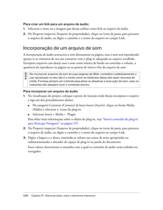 536 Capítulo 17: Adicionar áudio, vídeo e elementos interativos
Para criar um link para um arquivo de áudio:
1. Selecione o texto ou a imagem que deseja utilizar como link ao arquivo de áudio.
2. No Property inspector (Inspetor de propriedades), clique no ícone de pasta, para procurar
o arquivo de áudio, ou digite o caminho e o nome do arquivo no campo Link.
Incorporação de um arquivo de som
A incorporação de áudio acrescenta o som diretamente na página, mas o som será reproduzido
apenas se os visitantes do seu site contarem com o plug-in adequado ao arquivo escolhido.
Incorpore arquivos caso deseje usar o som como música de fundo ou controlar o volume, a
aparência do reprodutor na página ou os pontos de início e fim do arquivo de som.
Para incorporar um arquivo de áudio
1. Na visualização do projeto, coloque o ponto de inserção onde deseja incorporar o arquivo
e siga um dos procedimentos abaixo:
■ Na categoria Common (Comuns) da barra Insert (Inserir), clique no botão Media
(Mídia) e selecione o ícone do plug-in.
■ Selecione Insert > Media > Plugin.
Para obter mais informações sobre o objeto de plug-in, veja “Inserir conteúdo de plug-in
para Netscape Navigator” na página 537.
2. No Property inspector (Inspetor de propriedades), clique no ícone de pasta, para procurar
o arquivo de áudio, ou digite o caminho e o nome do arquivo no campo Link.
3. Digite a largura e a altura, inserindo os valores nas caixas de texto apropriadas ou
redimensionando o alocador de espaço de plug-in na janela do documento.
Esses valores determinam o tamanho com o qual os controles de áudio serão exibidos no
navegador.
DICA
Ao incorporar arquivos de som às suas páginas da Web, considere cuidadosamente o
uso apropriado no seu site e o modo como os visitantes desse site usam recursos de
mídia. Forneça sempre um controle para ativar ou desativar a execução do som, caso os
visitantes não desejem ouvir o conteúdo sonoro.
 