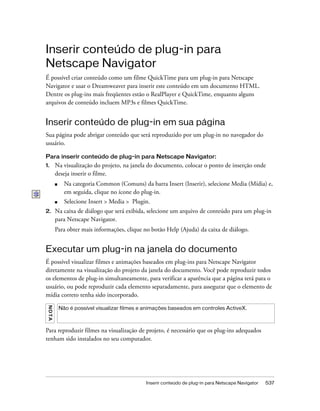 Inserir conteúdo de plug-in para Netscape Navigator 537
Inserir conteúdo de plug-in para
Netscape Navigator
É possível criar conteúdo como um filme QuickTime para um plug-in para Netscape
Navigator e usar o Dreamweaver para inserir este conteúdo em um documento HTML.
Dentre os plug-ins mais freqüentes estão o RealPlayer e QuickTime, enquanto alguns
arquivos de conteúdo incluem MP3s e filmes QuickTime.
Inserir conteúdo de plug-in em sua página
Sua página pode abrigar conteúdo que será reproduzido por um plug-in no navegador do
usuário.
Para inserir conteúdo de plug-in para Netscape Navigator:
1. Na visualização do projeto, na janela do documento, colocar o ponto de inserção onde
deseja inserir o filme.
■ Na categoria Common (Comuns) da barra Insert (Inserir), selecione Media (Mídia) e,
em seguida, clique no ícone do plug-in.
■ Selecione Insert > Media > Plugin.
2. Na caixa de diálogo que será exibida, selecione um arquivo de conteúdo para um plug-in
para Netscape Navigator.
Para obter mais informações, clique no botão Help (Ajuda) da caixa de diálogo.
Executar um plug-in na janela do documento
É possível visualizar filmes e animações baseados em plug-ins para Netscape Navigator
diretamente na visualização do projeto da janela do documento. Você pode reproduzir todos
os elementos de plug-in simultaneamente, para verificar a aparência que a página terá para o
usuário, ou pode reproduzir cada elemento separadamente, para assegurar que o elemento de
mídia correto tenha sido incorporado.
Para reproduzir filmes na visualização de projeto, é necessário que os plug-ins adequados
tenham sido instalados no seu computador.
NOTA
Não é possível visualizar filmes e animações baseados em controles ActiveX.
 