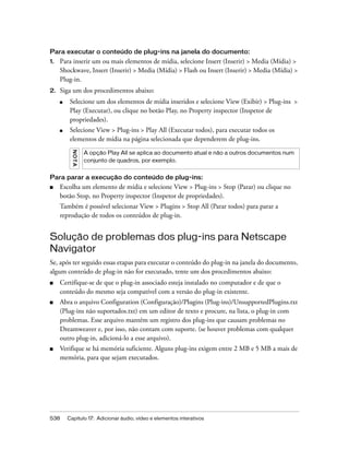 538 Capítulo 17: Adicionar áudio, vídeo e elementos interativos
Para executar o conteúdo de plug-ins na janela do documento:
1. Para inserir um ou mais elementos de mídia, selecione Insert (Inserir) > Media (Mídia) >
Shockwave, Insert (Inserir) > Media (Mídia) > Flash ou Insert (Inserir) > Media (Mídia) >
Plug-in.
2. Siga um dos procedimentos abaixo:
■ Selecione um dos elementos de mídia inseridos e selecione View (Exibir) > Plug-ins >
Play (Executar), ou clique no botão Play, no Property inspector (Inspetor de
propriedades).
■ Selecione View > Plug-ins > Play All (Executar todos), para executar todos os
elementos de mídia na página selecionada que dependerem de plug-ins.
Para parar a execução do conteúdo de plug-ins:
■ Escolha um elemento de mídia e selecione View > Plug-ins > Stop (Parar) ou clique no
botão Stop, no Property inspector (Inspetor de propriedades).
Também é possível selecionar View > Plugins > Stop All (Parar todos) para parar a
reprodução de todos os conteúdos de plug-in.
Solução de problemas dos plug-ins para Netscape
Navigator
Se, após ter seguido essas etapas para executar o conteúdo do plug-in na janela do documento,
algum conteúdo de plug-in não for executado, tente um dos procedimentos abaixo:
■ Certifique-se de que o plug-in associado esteja instalado no computador e de que o
conteúdo do mesmo seja compatível com a versão do plug-in existente.
■ Abra o arquivo Configuration (Configuração)/Plugins (Plug-ins)/UnsupportedPlugins.txt
(Plug-ins não suportados.txt) em um editor de texto e procure, na lista, o plug-in com
problemas. Esse arquivo mantém um registro dos plug-ins que causam problemas no
Dreamweaver e, por isso, não contam com suporte. (se houver problemas com qualquer
outro plug-in, adicioná-lo a esse arquivo).
■ Verifique se há memória suficiente. Alguns plug-ins exigem entre 2 MB e 5 MB a mais de
memória, para que sejam executados.
NOTA
A opção Play All se aplica ao documento atual e não a outros documentos num
conjunto de quadros, por exemplo.
 