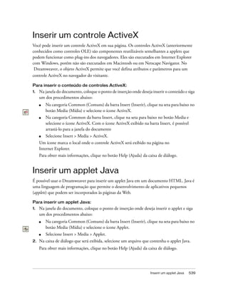 Inserir um applet Java 539
Inserir um controle ActiveX
Você pode inserir um controle ActiveX em sua página. Os controles ActiveX (anteriormente
conhecidos como controles OLE) são componentes reutilizáveis semelhantes a applets que
podem funcionar como plug-ins dos navegadores. Eles são executados em Internet Explorer
com Windows, porém não são executados em Macintosh ou em Netscape Navigator. No
Dreamweaver, o objeto ActiveX permite que você defina atributos e parâmetros para um
controle ActiveX no navegador do visitante.
Para inserir o conteúdo de controles ActiveX:
1. Na janela do documento, coloque o ponto de inserção onde deseja inserir o conteúdo e siga
um dos procedimentos abaixo:
■ Na categoria Common (Comuns) da barra Insert (Inserir), clique na seta para baixo no
botão Media (Mídia) e selecione o ícone ActiveX.
■ Na categoria Common da barra Insert, clique na seta para baixo no botão Media e
selecione o ícone ActiveX. Com o ícone ActiveX exibido na barra Insert, é possível
arrastá-lo para a janela do documento
■ Selecione Insert > Media > ActiveX.
Um ícone marca o local onde o controle ActiveX será exibido na página no
Internet Explorer.
Para obter mais informações, clique no botão Help (Ajuda) da caixa de diálogo.
Inserir um applet Java
É possível usar o Dreamweaver para inserir um applet Java em um documento HTML. Java é
uma linguagem de programação que permite o desenvolvimento de aplicativos pequenos
(applets) que podem ser incorporados às páginas da Web.
Para inserir um applet Java:
1. Na janela do documento, coloque o ponto de inserção onde deseja inserir o applet e siga
um dos procedimentos abaixo:
■ Na categoria Common (Comuns) da barra Insert (Inserir), clique na seta para baixo no
botão Media (Mídia) e selecione o ícone Applet.
■ Selecione Insert > Media > Applet.
2. Na caixa de diálogo que será exibida, selecione um arquivo que contenha o applet Java.
Para obter mais informações, clique no botão Help (Ajuda) da caixa de diálogo.
 
