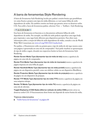 54 Explorar a área de trabalho
A barra de ferramentas Style Rendering
A barra de ferramentas Style Rendering (oculta por padrão) contém botões que possibilitam
ver como ficaria o projeto com tipos de mídia diferentes, se você usasse folhas de estilo
dependentes de mídia. Ela também contém um botão que permite ativar ou desativar estilos
CSS. Para exibir a barra de ferramentas padrão, selecione View > Toolbars > Style Rendering.
Esta barra de ferramentas só funciona se os documentos utilizarem folhas de estilo
dependentes de mídia. Por exemplo, sua folha de estilo poderia especificar uma regra body
para impressão e uma regra body diferente para dispositivos portáteis. Para obter mais
informações sobre a criação de folhas de estilo dependentes de mídia, consulte o site do World
Wide Web Consortium em www.w3.org/TR/CSS21/media.html.
Por padrão, o Dreamweaver exibe seu projeto para o tipo de mídia de tela (que mostra como
uma página é apresentada em uma tela de computador). Você pode visualizar as apresentações
de tipo de mídia a seguir, clicando nos respectivos botões na barra de ferramentas Style
Rendering.
Render Screen Media Type (Apresentar tipo de mídia de tela) mostra a aparência da
página em uma tela de computador.
Render Print Media Type (Apresentar tipo de mídia de impressão) mostra a aparência da
página impressa em uma folha de papel.
Render Handheld Media Type (Apresentar tipo de mídia portátil) mostra a aparência da
página em um dispositivo portátil, como um telefone celular ou um dispositivo BlackBerry.
Render Projection Media Type (Apresentar tipo de mídia de projeção)mostra a aparência
da página em um dispositivo de projeção.
Render TTY Media Type (Apresentar tipo de mídia TTY) mostra a aparência da página em
uma máquina teletipo.
Render TV Media Type (Apresentar tipo de mídia TV) mostra a aparência da página em
uma tela de televisão.
Toggle Displaying of CSS Styles (Alternar exibição de estilos CSS) permite ativar ou
desativar estilos CSS. O funcionamento deste botão não depende de outros botões de mídia.
Tópicos relacionados
■ “Exibir barras de ferramentas” na página 60
 
