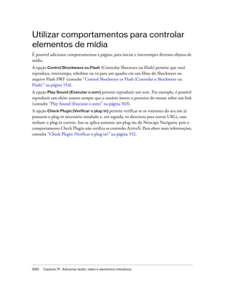 540 Capítulo 17: Adicionar áudio, vídeo e elementos interativos
Utilizar comportamentos para controlar
elementos de mídia
É possível adicionar comportamentos à página, para iniciar e interromper diversos objetos de
mídia.
A opção Control Shockwave ou Flash (Controlar Shocwave ou Flash) permite que você
reproduza, interrompa, rebobine ou vá para um quadro em um filme do Shockwave ou
arquivo Flash SWF (consulte “Control Shockwave or Flash (Controlar o Shockwave ou
Flash)” na página 554).
A opção Play Sound (Executar o som) permite reproduzir um som. Por exemplo, é possível
reproduzir um efeito sonoro sempre que o usuário mover o ponteiro do mouse sobre um link
(consulte “Play Sound (Executar o som)” na página 563).
A opção Check Plugin (Verificar o plug-in) permite verificar se os visitantes do seu site já
possuem o plug-in necessário instalado e, em seguida, os direciona para outras URLs, caso
tenham o plug-in correto. Isso se aplica somente aos plug-ins do Netscape Navigator, pois o
comportamento Check Plugin não verifica os controles ActiveX. Para obter mais informações,
consulte “Check Plugin (Verificar o plug-in)” na página 552.
 
