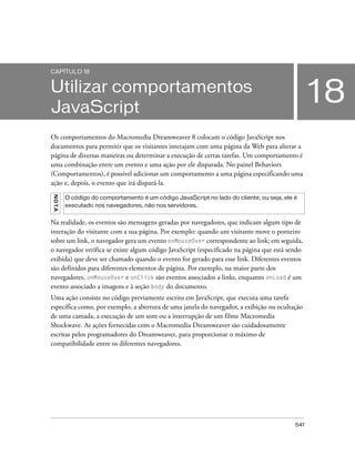 541
18
CAPÍTULO 18
Utilizar comportamentos
JavaScript
Os comportamentos do Macromedia Dreamweaver 8 colocam o código JavaScript nos
documentos para permitir que os visitantes interajam com uma página da Web para alterar a
página de diversas maneiras ou determinar a execução de certas tarefas. Um comportamento é
uma combinação entre um evento e uma ação por ele disparada. No painel Behaviors
(Comportamentos), é possível adicionar um comportamento a uma página especificando uma
ação e, depois, o evento que irá dispará-la.
Na realidade, os eventos são mensagens geradas por navegadores, que indicam algum tipo de
interação do visitante com a sua página. Por exemplo: quando um visitante move o ponteiro
sobre um link, o navegador gera um evento onMouseOver correspondente ao link; em seguida,
o navegador verifica se existe algum código JavaScript (especificado na página que está sendo
exibida) que deve ser chamado quando o evento for gerado para esse link. Diferentes eventos
são definidos para diferentes elementos de página. Por exemplo, na maior parte dos
navegadores, onMouseOver e onClick são eventos associados a links, enquanto onLoad é um
evento associado a imagens e à seção body do documento.
Uma ação consiste no código previamente escrito em JavaScript, que executa uma tarefa
específica como, por exemplo, a abertura de uma janela do navegador, a exibição ou ocultação
de uma camada, a execução de um som ou a interrupção de um filme Macromedia
Shockwave. As ações fornecidas com o Macromedia Dreamweaver são cuidadosamente
escritas pelos programadores do Dreamweaver, para proporcionar o máximo de
compatibilidade entre os diferentes navegadores.
NOTA
O código do comportamento é um código JavaScript no lado do cliente, ou seja, ele é
executado nos navegadores, não nos servidores.
 