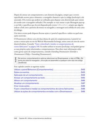 542 Capítulo 18: Utilizar comportamentos JavaScript
Depois de anexar um comportamento a um elemento da página, sempre que o evento
especificado ocorrer para o elemento, o navegador chamará a ação (o código JavaScript) a ele
associado. (Os eventos que podem ser utilizados para disparar uma determinada ação variam
de acordo com o navegador utilizado.) Por exemplo: se você anexar a ação Mensagem pop-up
a um link e especificar que ela será disparada pelo evento onMouseOver, sempre que alguém
indicar o link com o ponteiro do mouse no navegador, a mensagem será exibida em uma caixa
de diálogo.
Um único evento pode disparar diversas ações e é possível especificar a ordem na qual estas
ações ocorrerão.
O Dreamweaver oferece cerca de duas dúzias de ações de comportamentos; é possível ter
acesso a outras ações no site da Web do Macromedia Exchange, assim como em sites de outros
desenvolvedores. Consulte “Fazer o download e instalar os comportamentos de
outros fabricantes” na página 548. Se souber utilizar os recursos JavaScript, você poderá gravar
as suas próprias ações relacionadas a comportamentos. Para obter mais informações sobre
como gravar ações de comportamentos, consulte Extending Dreamweaver (Estender o
Dreamweaver) (Help > Extending Dreamweaver).
Este capítulo contém as seguintes seções:
Utilizar o painel Behaviors (Comportamentos) . . . . . . . . . . . . . . . . . . . . . . . . . . . . . .543
Sobre os eventos . . . . . . . . . . . . . . . . . . . . . . . . . . . . . . . . . . . . . . . . . . . . . . . . . . . . . . . .543
Aplicação de um comportamento. . . . . . . . . . . . . . . . . . . . . . . . . . . . . . . . . . . . . . . . . 544
Anexar um comportamento ao texto . . . . . . . . . . . . . . . . . . . . . . . . . . . . . . . . . . . . . . 545
Alterar um comportamento . . . . . . . . . . . . . . . . . . . . . . . . . . . . . . . . . . . . . . . . . . . . . . .546
Atualizar um comportamento . . . . . . . . . . . . . . . . . . . . . . . . . . . . . . . . . . . . . . . . . . . . .547
Criar novas ações . . . . . . . . . . . . . . . . . . . . . . . . . . . . . . . . . . . . . . . . . . . . . . . . . . . . . . . .548
Fazer o download e instalar os comportamentos de outros fabricantes . . . . . . . .548
Utilizar as ações de comportamentos enviadas com o Dreamweaver. . . . . . . . . 549
NOTA
Os termos comportamento e ação se relacionam ao Dreamweaver, e não à HTML. Do
ponto de vista do navegador, uma ação se assemelha a qualquer outro tipo de código
JavaScript.
 