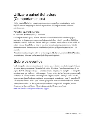 Sobre os eventos 543
Utilizar o painel Behaviors
(Comportamentos)
Utilize o painel Behaviors para anexar comportamentos a elementos de página (mais
especificamente às tags) e para modificar parâmetros de comportamentos anexados
anteriormente.
Para abrir o painel Behaviors:
■ Selecione Window (Janela) > Behaviors.
Os comportamentos que já tiverem sido anexados ao elemento selecionado da página
aparecerão na lista de comportamentos (a área principal do painel), em ordem alfabética,
conforme o evento. Se houver diversas ações para o mesmo evento, elas serão executadas na
ordem em que são exibidas na lista. Se não houver qualquer comportamento na lista de
comportamentos, o elemento selecionado não apresenta qualquer comportamento a ele
anexado.
Para obter mais informações sobre as opções do painel Behaviors, selecione Help (Ajuda) no
menu Options (Opções) na barra de título do grupo de painéis.
Sobre os eventos
Cada navegador fornece um conjunto de eventos que podem ser associados às ações listadas
no menu pop-up Actions (+) [Ações (+)] do painel Behaviors. Quando um visitante de sua
página da Web interagir com ela — clicando em uma imagem, por exemplo — o navegador
gerará eventos, que podem ser utilizados para chamar as funções JavaScript responsáveis pela
ocorrência da ação Os eventos também podem ser gerados sem a interação com o usuário,
como no caso da definição de atualização automática de uma página a cada 10 segundos. O
Dreamweaver fornece muita ações comuns que podem ser ativadas utilizando esses eventos.
Para obter os nomes e as descrições dos eventos fornecidos por cada navegador, visite o
Dreamweaver Support Center (Centro de suporte do Dreamweaver) em
www.macromedia.com/go/dreamweaver_support.
 