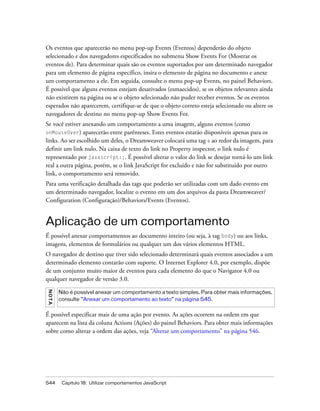 544 Capítulo 18: Utilizar comportamentos JavaScript
Os eventos que aparecerão no menu pop-up Events (Eventos) dependerão do objeto
selecionado e dos navegadores especificados no submenu Show Events For (Mostrar os
eventos de). Para determinar quais são os eventos suportados por um determinado navegador
para um elemento de página específico, insira o elemento de página no documento e anexe
um comportamento a ele. Em seguida, consulte o menu pop-up Events, no painel Behaviors.
É possível que alguns eventos estejam desativados (esmaecidos), se os objetos relevantes ainda
não existirem na página ou se o objeto selecionado não puder receber eventos. Se os eventos
esperados não aparecerem, certifique-se de que o objeto correto esteja selecionado ou altere os
navegadores de destino no menu pop-up Show Events For.
Se você estiver anexando um comportamento a uma imagem, alguns eventos (como
onMouseOver) aparecerão entre parênteses. Estes eventos estarão disponíveis apenas para os
links. Ao ser escolhido um deles, o Dreamweaver colocará uma tag a ao redor da imagem, para
definir um link nulo. Na caixa de texto do link no Property inspector, o link nulo é
representado por javascript:;. É possível alterar o valor do link se desejar torná-lo um link
real a outra página, porém, se o link JavaScript for excluído e não for substituído por outro
link, o comportamento será removido.
Para uma verificação detalhada das tags que poderão ser utilizadas com um dado evento em
um determinado navegador, localize o evento em um dos arquivos da pasta Dreamweaver/
Configuration (Configuração)/Behaviors/Events (Eventos).
Aplicação de um comportamento
É possível anexar comportamentos ao documento inteiro (ou seja, à tag body) ou aos links,
imagens, elementos de formulários ou qualquer um dos vários elementos HTML.
O navegador de destino que tiver sido selecionado determinará quais eventos associados a um
determinado elemento contarão com suporte. O Internet Explorer 4.0, por exemplo, dispõe
de um conjunto muito maior de eventos para cada elemento do que o Navigator 4.0 ou
qualquer navegador de versão 3.0.
É possível especificar mais de uma ação por evento. As ações ocorrem na ordem em que
aparecem na lista da coluna Actions (Ações) do painel Behaviors. Para obter mais informações
sobre como alterar a ordem das ações, veja “Alterar um comportamento” na página 546.
NOTA
Não é possível anexar um comportamento a texto simples. Para obter mais informações,
consulte “Anexar um comportamento ao texto” na página 545.
 