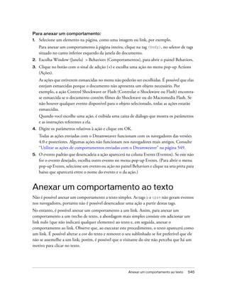 Anexar um comportamento ao texto 545
Para anexar um comportamento:
1. Selecione um elemento na página, como uma imagem ou link, por exemplo.
Para anexar um comportamento à página inteira, clique na tag <body>, no seletor de tags
situado no canto inferior esquerdo da janela do documento.
2. Escolha Window (Janela) > Behaviors (Comportamentos), para abrir o painel Behaviors.
3. Clique no botão com o sinal de adição (+) e escolha uma ação no menu pop-up Actions
(Ações).
As ações que estiverem esmaecidas no menu não poderão ser escolhidas. É possível que elas
estejam esmaecidas porque o documento não apresenta um objeto necessário. Por
exemplo, a ação Control Shockwave or Flash (Controlar o Shockwave ou Flash) encontra-
se esmaecida se o documento contém filmes do Shockwave ou do Macromedia Flash. Se
não houver qualquer evento disponível para o objeto selecionado, todas as ações estarão
esmaecidas.
Quando você escolhe uma ação, é exibida uma caixa de diálogo que mostra os parâmetros
e as instruções referentes a ela.
4. Digite os parâmetros relativos à ação e clique em OK.
Todas as ações enviadas com o Dreamweaver funcionam com os navegadores das versões
4.0 e posteriores. Algumas ações não funcionam nos navegadores mais antigos. Consulte
“Utilizar as ações de comportamentos enviadas com o Dreamweaver” na página 549.
5. O evento padrão que desencadeia a ação aparecerá na coluna Events (Eventos). Se este não
for o evento desejado, escolha outro evento no menu pop-up Events. (Para abrir o menu
pop-up Events, selecione um evento ou ação no painel Behaviors e clique na seta preta para
baixo que aparecerá entre o nome do evento e o da ação.)
Anexar um comportamento ao texto
Não é possível anexar um comportamento a texto simples. As tags p e span não geram eventos
nos navegadores, portanto não é possível desencadear uma ação a partir destas tags.
No entanto, é possível anexar um comportamento a um link. Assim, para anexar um
comportamento a um trecho de texto, a abordagem mais simples consiste em adicionar um
link nulo (que não indicará qualquer elemento) ao texto e, em seguida, anexar o
comportamento ao link. Observe que, ao executar este procedimento, o texto aparecerá como
um link. É possível alterar a cor do texto e remover o seu sublinhado se for preferível que ele
não se assemelhe a um link; porém, é possível que o visitante do site não perceba que há um
motivo para clicar no texto.
 